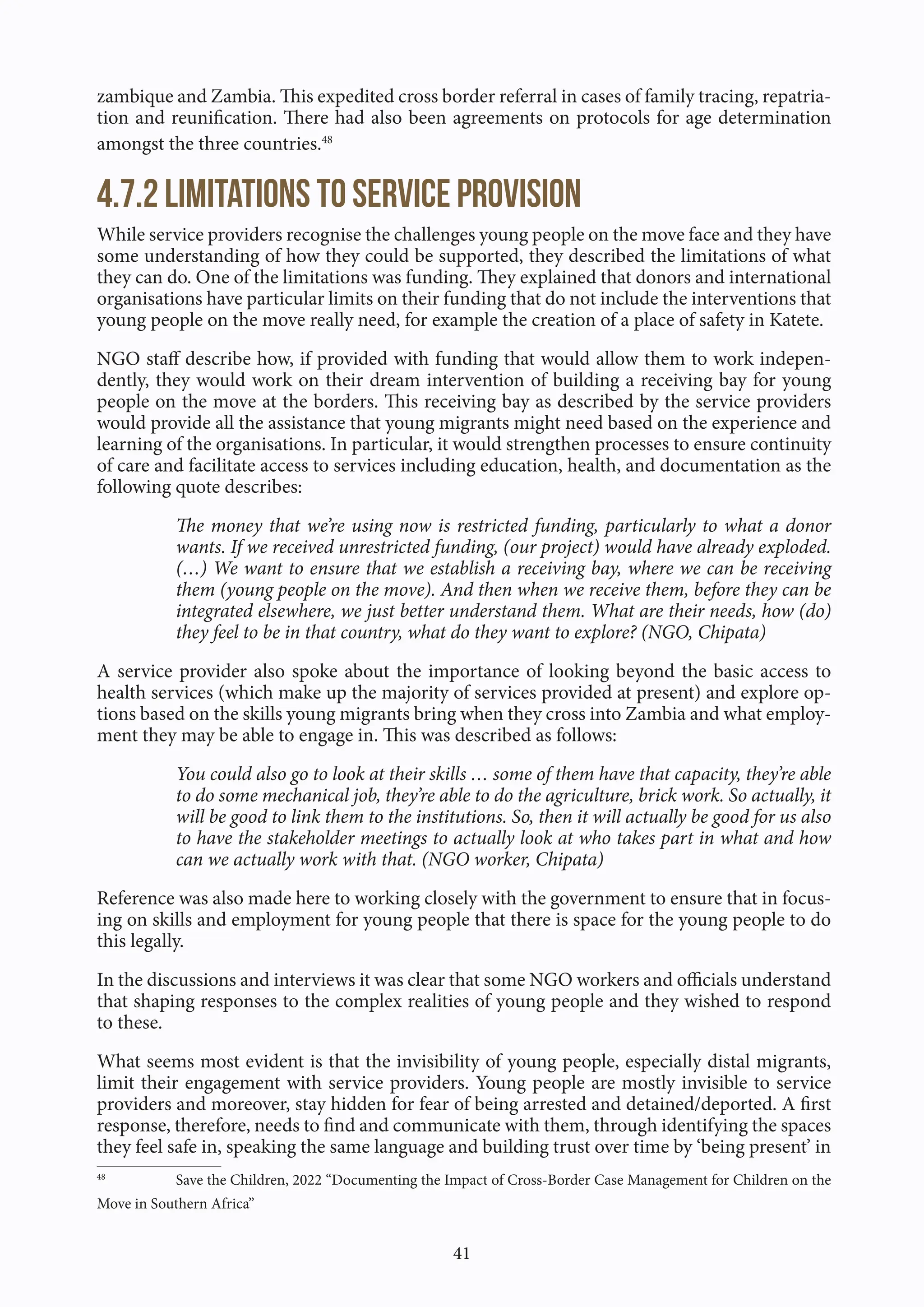41
zambique and Zambia. This expedited cross border referral in cases of family tracing, repatria-
tion and reunification. There had also been agreements on protocols for age determination
amongst the three countries.48
4.7.2 Limitations to service provision
While service providers recognise the challenges young people on the move face and they have
some understanding of how they could be supported, they described the limitations of what
they can do. One of the limitations was funding. They explained that donors and international
organisations have particular limits on their funding that do not include the interventions that
young people on the move really need, for example the creation of a place of safety in Katete.
NGO staff describe how, if provided with funding that would allow them to work indepen-
dently, they would work on their dream intervention of building a receiving bay for young
people on the move at the borders. This receiving bay as described by the service providers
would provide all the assistance that young migrants might need based on the experience and
learning of the organisations. In particular, it would strengthen processes to ensure continuity
of care and facilitate access to services including education, health, and documentation as the
following quote describes:
The money that we’re using now is restricted funding, particularly to what a donor
wants. If we received unrestricted funding, (our project) would have already exploded.
(…) We want to ensure that we establish a receiving bay, where we can be receiving
them (young people on the move). And then when we receive them, before they can be
integrated elsewhere, we just better understand them. What are their needs, how (do)
they feel to be in that country, what do they want to explore? (NGO, Chipata)
A service provider also spoke about the importance of looking beyond the basic access to
health services (which make up the majority of services provided at present) and explore op-
tions based on the skills young migrants bring when they cross into Zambia and what employ-
ment they may be able to engage in. This was described as follows:
You could also go to look at their skills … some of them have that capacity, they’re able
to do some mechanical job, they’re able to do the agriculture, brick work. So actually, it
will be good to link them to the institutions. So, then it will actually be good for us also
to have the stakeholder meetings to actually look at who takes part in what and how
can we actually work with that. (NGO worker, Chipata)
Reference was also made here to working closely with the government to ensure that in focus-
ing on skills and employment for young people that there is space for the young people to do
this legally.
In the discussions and interviews it was clear that some NGO workers and officials understand
that shaping responses to the complex realities of young people and they wished to respond
to these.
What seems most evident is that the invisibility of young people, especially distal migrants,
limit their engagement with service providers. Young people are mostly invisible to service
providers and moreover, stay hidden for fear of being arrested and detained/deported. A first
response, therefore, needs to find and communicate with them, through identifying the spaces
they feel safe in, speaking the same language and building trust over time by ‘being present’ in
48
Save the Children, 2022 “Documenting the Impact of Cross-Border Case Management for Children on the
Move in Southern Africa”
 