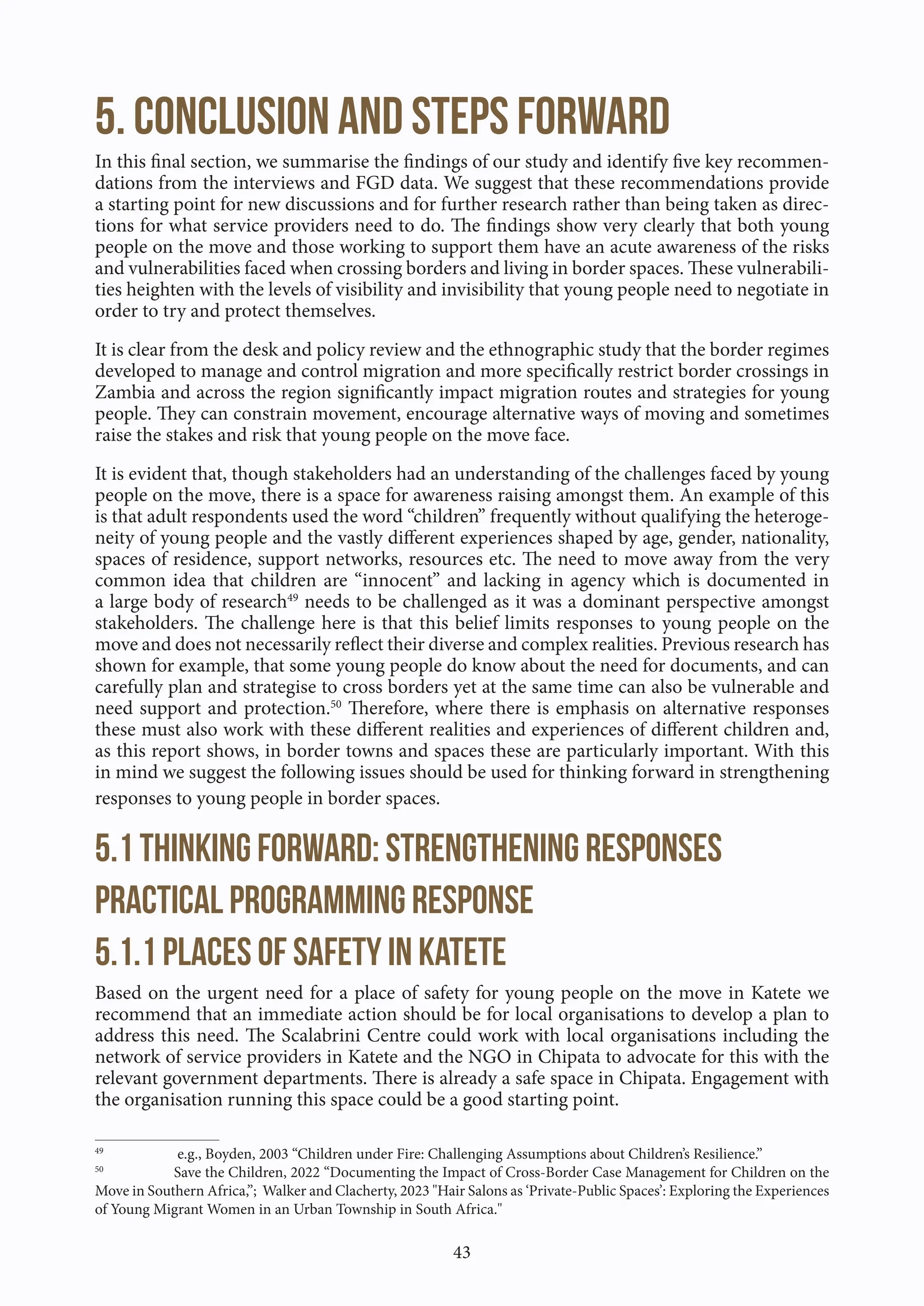43
5. Conclusion and steps forward
In this final section, we summarise the findings of our study and identify five key recommen-
dations from the interviews and FGD data. We suggest that these recommendations provide
a starting point for new discussions and for further research rather than being taken as direc-
tions for what service providers need to do. The findings show very clearly that both young
people on the move and those working to support them have an acute awareness of the risks
and vulnerabilities faced when crossing borders and living in border spaces. These vulnerabili-
ties heighten with the levels of visibility and invisibility that young people need to negotiate in
order to try and protect themselves.
It is clear from the desk and policy review and the ethnographic study that the border regimes
developed to manage and control migration and more specifically restrict border crossings in
Zambia and across the region significantly impact migration routes and strategies for young
people. They can constrain movement, encourage alternative ways of moving and sometimes
raise the stakes and risk that young people on the move face.
It is evident that, though stakeholders had an understanding of the challenges faced by young
people on the move, there is a space for awareness raising amongst them. An example of this
is that adult respondents used the word “children” frequently without qualifying the heteroge-
neity of young people and the vastly different experiences shaped by age, gender, nationality,
spaces of residence, support networks, resources etc. The need to move away from the very
common idea that children are “innocent” and lacking in agency which is documented in
a large body of research49
needs to be challenged as it was a dominant perspective amongst
stakeholders. The challenge here is that this belief limits responses to young people on the
move and does not necessarily reflect their diverse and complex realities. Previous research has
shown for example, that some young people do know about the need for documents, and can
carefully plan and strategise to cross borders yet at the same time can also be vulnerable and
need support and protection.50
Therefore, where there is emphasis on alternative responses
these must also work with these different realities and experiences of different children and,
as this report shows, in border towns and spaces these are particularly important. With this
in mind we suggest the following issues should be used for thinking forward in strengthening
responses to young people in border spaces.
5.1 Thinking forward: strengthening responses
Practical programming response
5.1.1 Places of safety in Katete
Based on the urgent need for a place of safety for young people on the move in Katete we
recommend that an immediate action should be for local organisations to develop a plan to
address this need. The Scalabrini Centre could work with local organisations including the
network of service providers in Katete and the NGO in Chipata to advocate for this with the
relevant government departments. There is already a safe space in Chipata. Engagement with
the organisation running this space could be a good starting point.
49
e.g., Boyden, 2003 “Children under Fire: Challenging Assumptions about Children’s Resilience.”
50
Save the Children, 2022 “Documenting the Impact of Cross-Border Case Management for Children on the
Move in Southern Africa,”; Walker and Clacherty, 2023 "Hair Salons as ‘Private-Public Spaces’: Exploring the Experiences
of Young Migrant Women in an Urban Township in South Africa."
 