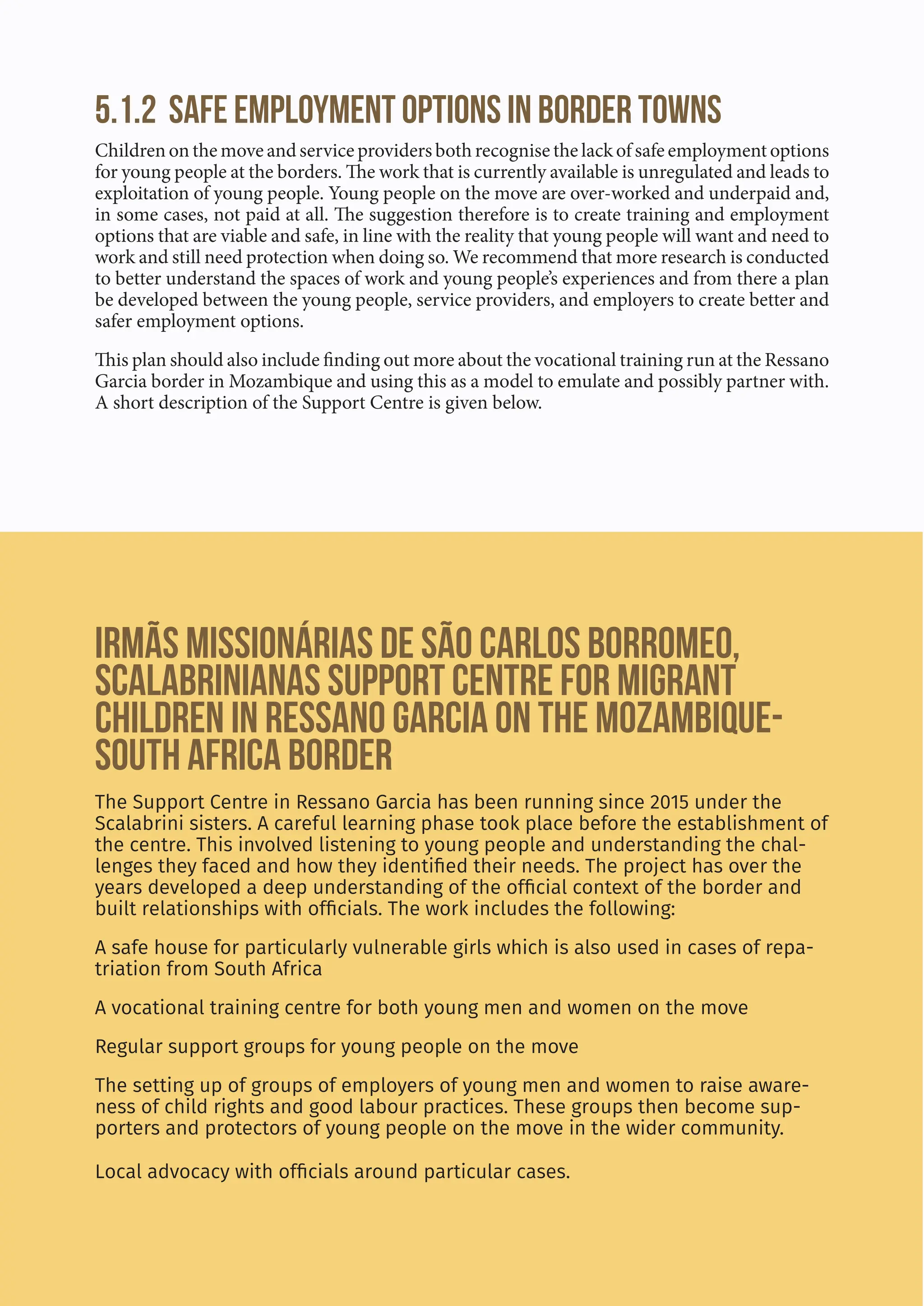 44
5.1.2 Safe employment options in border towns
Children on the move and service providers both recognise the lack of safe employment options
for young people at the borders. The work that is currently available is unregulated and leads to
exploitation of young people. Young people on the move are over-worked and underpaid and,
in some cases, not paid at all. The suggestion therefore is to create training and employment
options that are viable and safe, in line with the reality that young people will want and need to
work and still need protection when doing so. We recommend that more research is conducted
to better understand the spaces of work and young people’s experiences and from there a plan
be developed between the young people, service providers, and employers to create better and
safer employment options.
This plan should also include finding out more about the vocational training run at the Ressano
Garcia border in Mozambique and using this as a model to emulate and possibly partner with.
A short description of the Support Centre is given below.
Irmãs Missionárias de São Carlos Borromeo,
Scalabrinianas Support Centre for Migrant
Children in Ressano Garcia on the Mozambique-
South Africa border
The Support Centre in Ressano Garcia has been running since 2015 under the
Scalabrini sisters. A careful learning phase took place before the establishment of
the centre. This involved listening to young people and understanding the chal-
lenges they faced and how they identified their needs. The project has over the
years developed a deep understanding of the official context of the border and
built relationships with officials. The work includes the following:
A safe house for particularly vulnerable girls which is also used in cases of repa-
triation from South Africa
A vocational training centre for both young men and women on the move
Regular support groups for young people on the move
The setting up of groups of employers of young men and women to raise aware-
ness of child rights and good labour practices. These groups then become sup-
porters and protectors of young people on the move in the wider community.
Local advocacy with officials around particular cases.
 