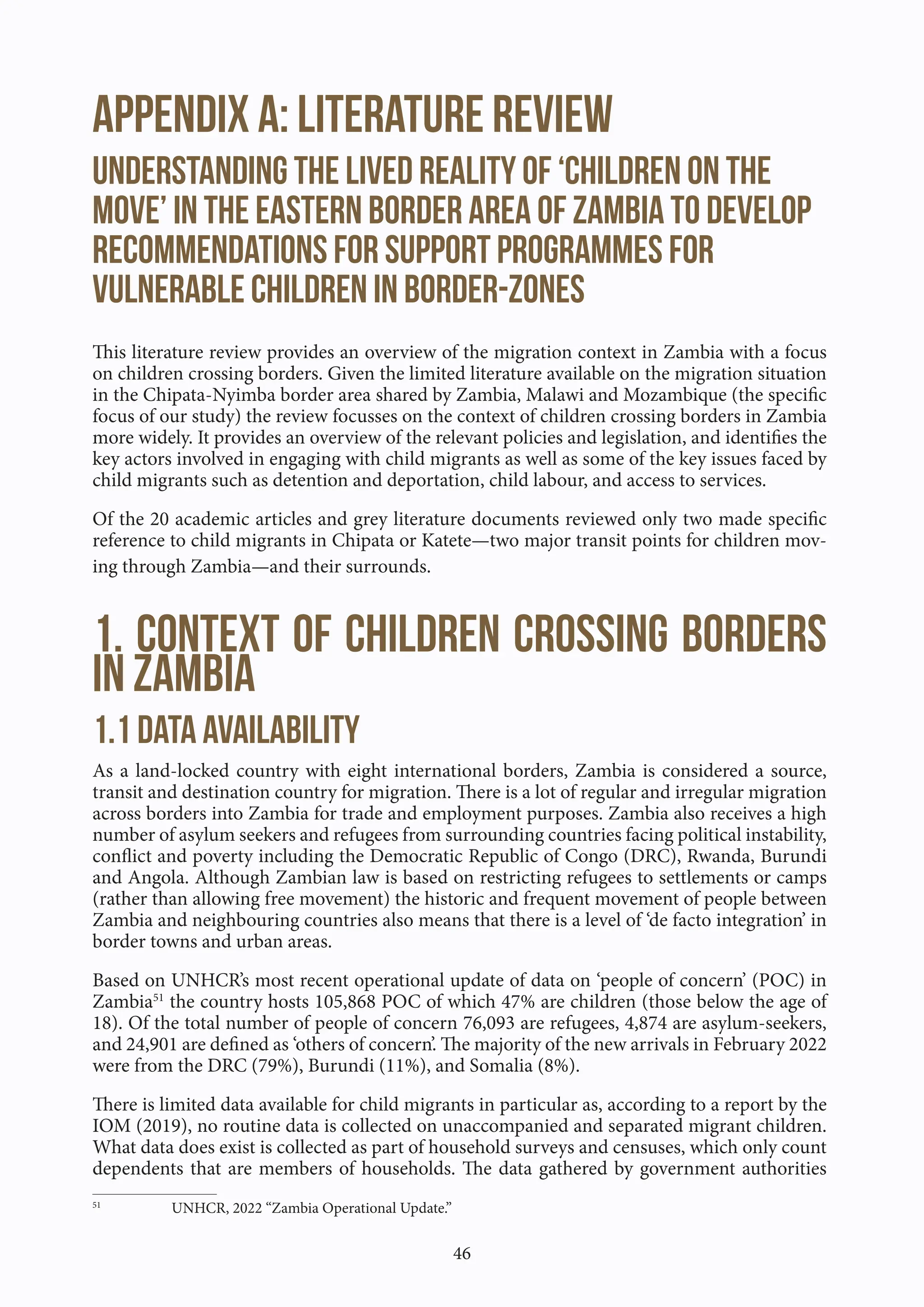 46
Appendix A: Literature Review
Understanding the lived reality of ‘children on the
move’ in the eastern border area of Zambia to develop
recommendations for support programmes for
vulnerable children in border-zones
This literature review provides an overview of the migration context in Zambia with a focus
on children crossing borders. Given the limited literature available on the migration situation
in the Chipata-Nyimba border area shared by Zambia, Malawi and Mozambique (the specific
focus of our study) the review focusses on the context of children crossing borders in Zambia
more widely. It provides an overview of the relevant policies and legislation, and identifies the
key actors involved in engaging with child migrants as well as some of the key issues faced by
child migrants such as detention and deportation, child labour, and access to services.
Of the 20 academic articles and grey literature documents reviewed only two made specific
reference to child migrants in Chipata or Katete—two major transit points for children mov-
ing through Zambia—and their surrounds.
1. Context of children crossing borders
in Zambia
1.1 Data availability
As a land-locked country with eight international borders, Zambia is considered a source,
transit and destination country for migration. There is a lot of regular and irregular migration
across borders into Zambia for trade and employment purposes. Zambia also receives a high
number of asylum seekers and refugees from surrounding countries facing political instability,
conflict and poverty including the Democratic Republic of Congo (DRC), Rwanda, Burundi
and Angola. Although Zambian law is based on restricting refugees to settlements or camps
(rather than allowing free movement) the historic and frequent movement of people between
Zambia and neighbouring countries also means that there is a level of ‘de facto integration’ in
border towns and urban areas.
Based on UNHCR’s most recent operational update of data on ‘people of concern’ (POC) in
Zambia51
the country hosts 105,868 POC of which 47% are children (those below the age of
18). Of the total number of people of concern 76,093 are refugees, 4,874 are asylum-seekers,
and 24,901 are defined as ‘others of concern’. The majority of the new arrivals in February 2022
were from the DRC (79%), Burundi (11%), and Somalia (8%).
There is limited data available for child migrants in particular as, according to a report by the
IOM (2019), no routine data is collected on unaccompanied and separated migrant children.
What data does exist is collected as part of household surveys and censuses, which only count
dependents that are members of households. The data gathered by government authorities
51
UNHCR, 2022 “Zambia Operational Update.”
 
