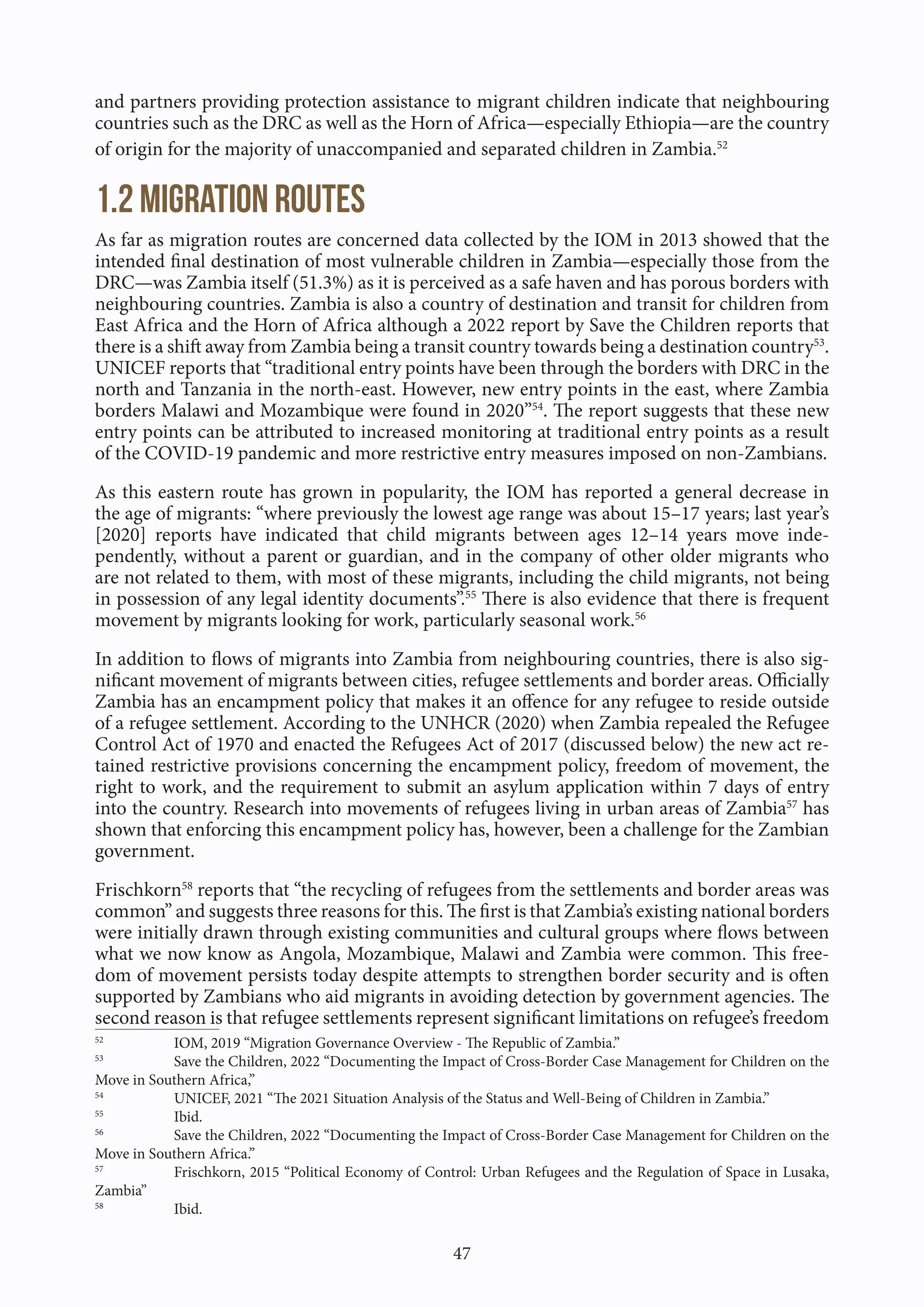 47
and partners providing protection assistance to migrant children indicate that neighbouring
countries such as the DRC as well as the Horn of Africa—especially Ethiopia—are the country
of origin for the majority of unaccompanied and separated children in Zambia.52
1.2 Migration Routes
As far as migration routes are concerned data collected by the IOM in 2013 showed that the
intended final destination of most vulnerable children in Zambia—especially those from the
DRC—was Zambia itself (51.3%) as it is perceived as a safe haven and has porous borders with
neighbouring countries. Zambia is also a country of destination and transit for children from
East Africa and the Horn of Africa although a 2022 report by Save the Children reports that
there is a shift away from Zambia being a transit country towards being a destination country53
.
UNICEF reports that “traditional entry points have been through the borders with DRC in the
north and Tanzania in the north-east. However, new entry points in the east, where Zambia
borders Malawi and Mozambique were found in 2020”54
. The report suggests that these new
entry points can be attributed to increased monitoring at traditional entry points as a result
of the COVID-19 pandemic and more restrictive entry measures imposed on non-Zambians.
As this eastern route has grown in popularity, the IOM has reported a general decrease in
the age of migrants: “where previously the lowest age range was about 15–17 years; last year’s
[2020] reports have indicated that child migrants between ages 12–14 years move inde-
pendently, without a parent or guardian, and in the company of other older migrants who
are not related to them, with most of these migrants, including the child migrants, not being
in possession of any legal identity documents”.55
There is also evidence that there is frequent
movement by migrants looking for work, particularly seasonal work.56
In addition to flows of migrants into Zambia from neighbouring countries, there is also sig-
nificant movement of migrants between cities, refugee settlements and border areas. Officially
Zambia has an encampment policy that makes it an offence for any refugee to reside outside
of a refugee settlement. According to the UNHCR (2020) when Zambia repealed the Refugee
Control Act of 1970 and enacted the Refugees Act of 2017 (discussed below) the new act re-
tained restrictive provisions concerning the encampment policy, freedom of movement, the
right to work, and the requirement to submit an asylum application within 7 days of entry
into the country. Research into movements of refugees living in urban areas of Zambia57
has
shown that enforcing this encampment policy has, however, been a challenge for the Zambian
government.
Frischkorn58
reports that “the recycling of refugees from the settlements and border areas was
common” and suggests three reasons for this. The first is that Zambia’s existing national borders
were initially drawn through existing communities and cultural groups where flows between
what we now know as Angola, Mozambique, Malawi and Zambia were common. This free-
dom of movement persists today despite attempts to strengthen border security and is often
supported by Zambians who aid migrants in avoiding detection by government agencies. The
second reason is that refugee settlements represent significant limitations on refugee’s freedom
52
IOM, 2019 “Migration Governance Overview - The Republic of Zambia.”
53
Save the Children, 2022 “Documenting the Impact of Cross-Border Case Management for Children on the
Move in Southern Africa,”
54
UNICEF, 2021 “The 2021 Situation Analysis of the Status and Well-Being of Children in Zambia.”
55
Ibid.
56
Save the Children, 2022 “Documenting the Impact of Cross-Border Case Management for Children on the
Move in Southern Africa.”
57
Frischkorn, 2015 “Political Economy of Control: Urban Refugees and the Regulation of Space in Lusaka,
Zambia”
58
Ibid.
 