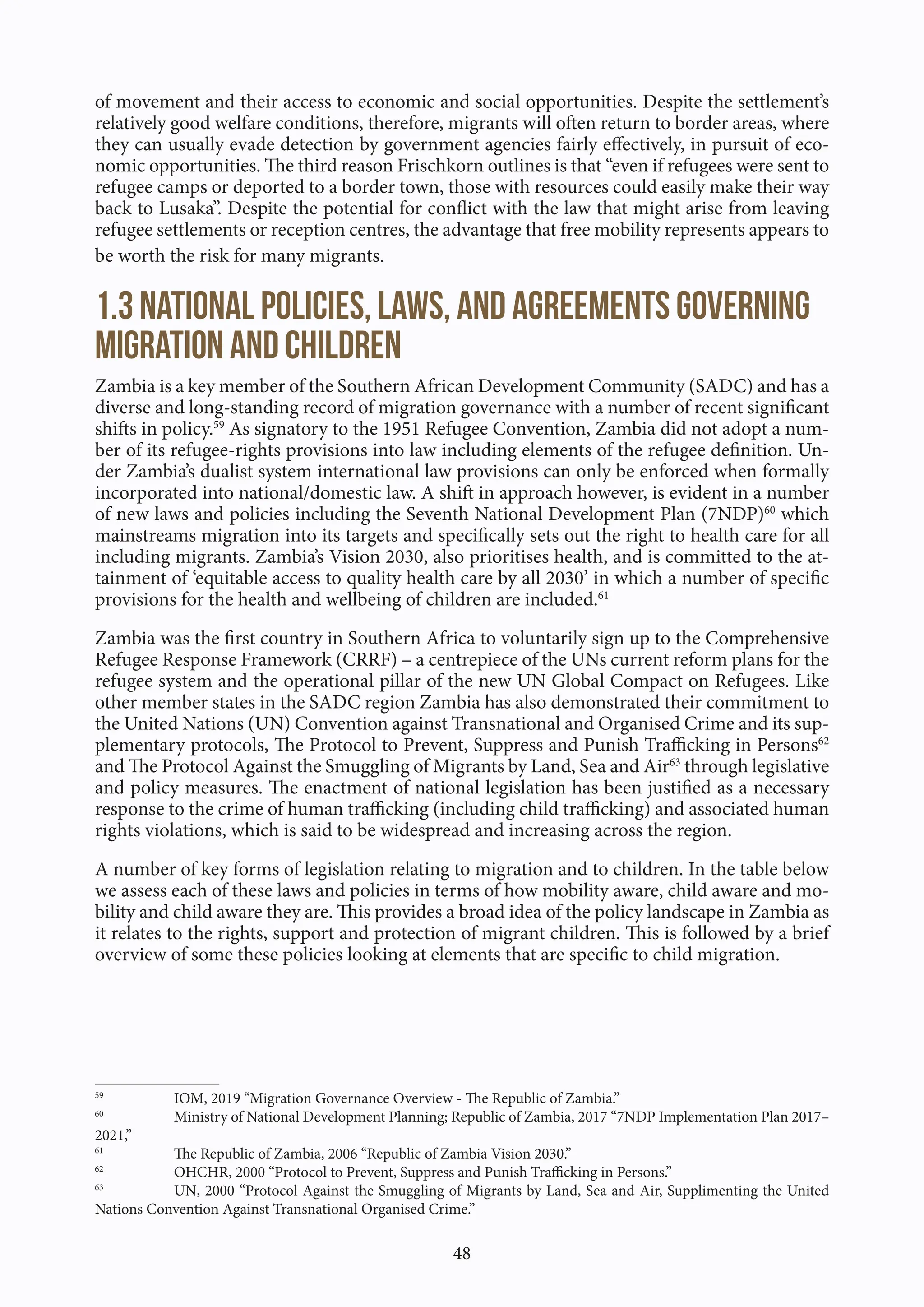 48
of movement and their access to economic and social opportunities. Despite the settlement’s
relatively good welfare conditions, therefore, migrants will often return to border areas, where
they can usually evade detection by government agencies fairly effectively, in pursuit of eco-
nomic opportunities. The third reason Frischkorn outlines is that “even if refugees were sent to
refugee camps or deported to a border town, those with resources could easily make their way
back to Lusaka”. Despite the potential for conflict with the law that might arise from leaving
refugee settlements or reception centres, the advantage that free mobility represents appears to
be worth the risk for many migrants.
1.3 National policies, laws, and agreements governing
migration and children
Zambia is a key member of the Southern African Development Community (SADC) and has a
diverse and long-standing record of migration governance with a number of recent significant
shifts in policy.59
As signatory to the 1951 Refugee Convention, Zambia did not adopt a num-
ber of its refugee-rights provisions into law including elements of the refugee definition. Un-
der Zambia’s dualist system international law provisions can only be enforced when formally
incorporated into national/domestic law. A shift in approach however, is evident in a number
of new laws and policies including the Seventh National Development Plan (7NDP)60
which
mainstreams migration into its targets and specifically sets out the right to health care for all
including migrants. Zambia’s Vision 2030, also prioritises health, and is committed to the at-
tainment of ‘equitable access to quality health care by all 2030’ in which a number of specific
provisions for the health and wellbeing of children are included.61
Zambia was the first country in Southern Africa to voluntarily sign up to the Comprehensive
Refugee Response Framework (CRRF) – a centrepiece of the UNs current reform plans for the
refugee system and the operational pillar of the new UN Global Compact on Refugees. Like
other member states in the SADC region Zambia has also demonstrated their commitment to
the United Nations (UN) Convention against Transnational and Organised Crime and its sup-
plementary protocols, The Protocol to Prevent, Suppress and Punish Trafficking in Persons62
and The Protocol Against the Smuggling of Migrants by Land, Sea and Air63
through legislative
and policy measures. The enactment of national legislation has been justified as a necessary
response to the crime of human trafficking (including child trafficking) and associated human
rights violations, which is said to be widespread and increasing across the region.
A number of key forms of legislation relating to migration and to children. In the table below
we assess each of these laws and policies in terms of how mobility aware, child aware and mo-
bility and child aware they are. This provides a broad idea of the policy landscape in Zambia as
it relates to the rights, support and protection of migrant children. This is followed by a brief
overview of some these policies looking at elements that are specific to child migration.
59
IOM, 2019 “Migration Governance Overview - The Republic of Zambia.”
60
Ministry of National Development Planning; Republic of Zambia, 2017 “7NDP Implementation Plan 2017–
2021,”
61
The Republic of Zambia, 2006 “Republic of Zambia Vision 2030.”
62
OHCHR, 2000 “Protocol to Prevent, Suppress and Punish Trafficking in Persons.”
63
UN, 2000 “Protocol Against the Smuggling of Migrants by Land, Sea and Air, Supplimenting the United
Nations Convention Against Transnational Organised Crime.”
 