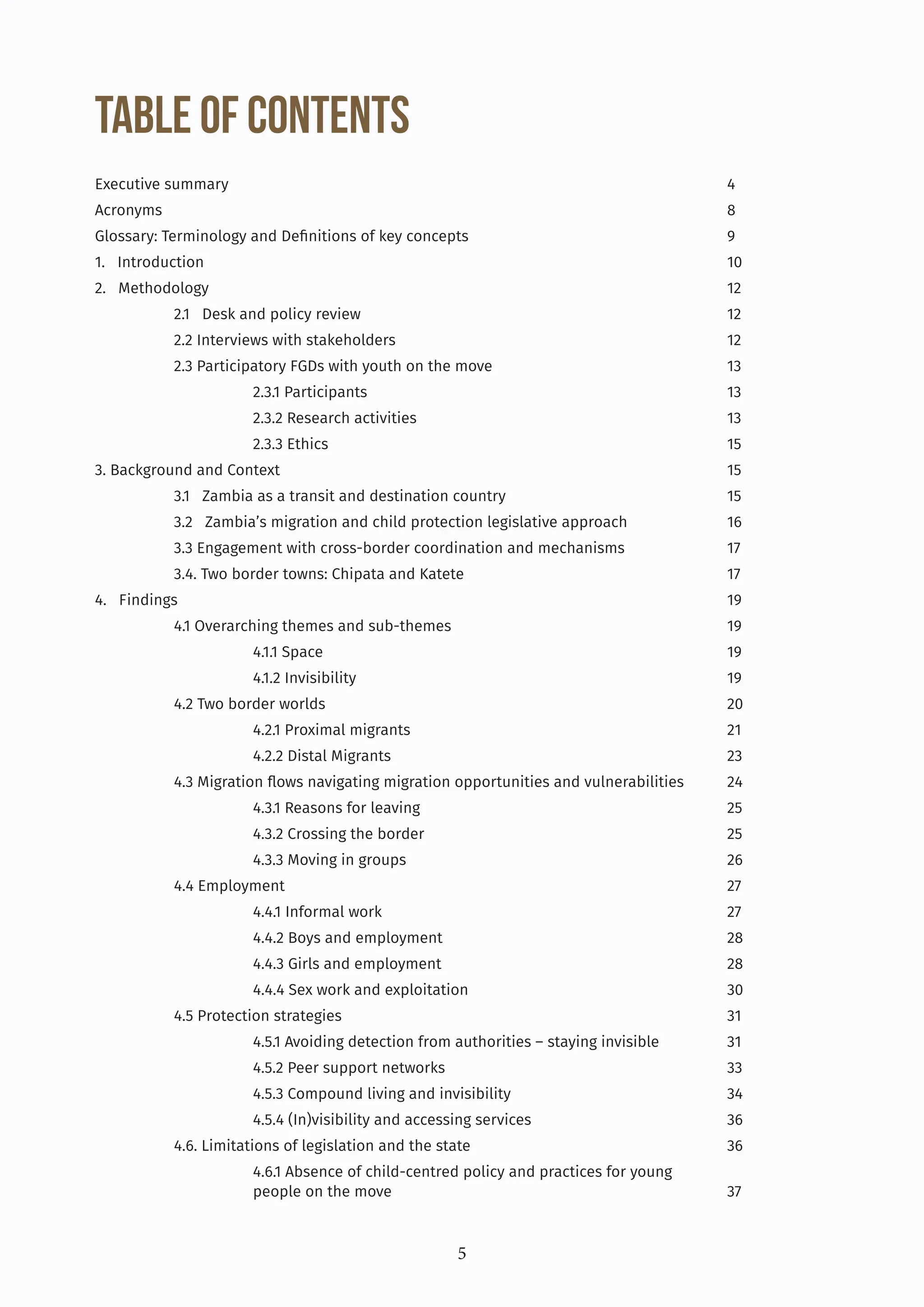 5
Table of Contents
Executive summary							4
Acronyms								8
Glossary: Terminology and Definitions of key concepts				 9
1. Introduction							10
2. Methodology							12
2.1 Desk and policy review					 12
2.2 Interviews with stakeholders					12
2.3 Participatory FGDs with youth on the move			 13
		2.3.1 Participants					13
		2.3.2 Research activities				13
		2.3.3 Ethics						15
3. Background and Context						15
3.1 Zambia as a transit and destination country			 15
3.2 Zambia’s migration and child protection legislative approach		 16
3.3 Engagement with cross-border coordination and mechanisms		 17
3.4. Two border towns: Chipata and Katete				 17
4. Findings							19
4.1 Overarching themes and sub-themes				 19
		4.1.1 Space						19
		4.1.2 Invisibility					19
4.2 Two border worlds						20
		4.2.1 Proximal migrants					21
		4.2.2 Distal Migrants					23
4.3 Migration flows navigating migration opportunities and vulnerabilities 24
		4.3.1 Reasons for leaving				25
		4.3.2 Crossing the border				25
		4.3.3 Moving in groups					26
4.4 Employment						27
		4.4.1 Informal work					27
		4.4.2 Boys and employment				28
		4.4.3 Girls and employment				28
		4.4.4 Sex work and exploitation				30
4.5 Protection strategies					31
		 4.5.1 Avoiding detection from authorities – staying invisible 31
		4.5.2 Peer support networks				33
		 4.5.3 Compound living and invisibility			 34
		 4.5.4 (In)visibility and accessing services			 36
4.6. Limitations of legislation and the state				 36
		 4.6.1 Absence of child-centred policy and practices for young 			
		people on the move					37
 