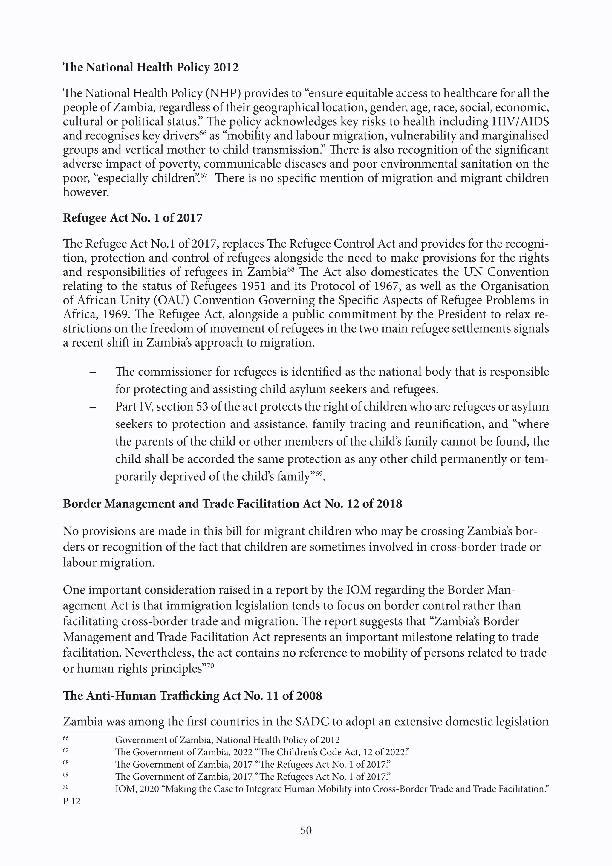 50
The National Health Policy 2012
The National Health Policy (NHP) provides to “ensure equitable access to healthcare for all the
people of Zambia, regardless of their geographical location, gender, age, race, social, economic,
cultural or political status.” The policy acknowledges key risks to health including HIV/AIDS
and recognises key drivers66
as “mobility and labour migration, vulnerability and marginalised
groups and vertical mother to child transmission.” There is also recognition of the significant
adverse impact of poverty, communicable diseases and poor environmental sanitation on the
poor, “especially children”.67
There is no specific mention of migration and migrant children
however.
Refugee Act No. 1 of 2017
The Refugee Act No.1 of 2017, replaces The Refugee Control Act and provides for the recogni-
tion, protection and control of refugees alongside the need to make provisions for the rights
and responsibilities of refugees in Zambia68
The Act also domesticates the UN Convention
relating to the status of Refugees 1951 and its Protocol of 1967, as well as the Organisation
of African Unity (OAU) Convention Governing the Specific Aspects of Refugee Problems in
Africa, 1969. The Refugee Act, alongside a public commitment by the President to relax re-
strictions on the freedom of movement of refugees in the two main refugee settlements signals
a recent shift in Zambia’s approach to migration.
- The commissioner for refugees is identified as the national body that is responsible
for protecting and assisting child asylum seekers and refugees.
- Part IV, section 53 of the act protects the right of children who are refugees or asylum
seekers to protection and assistance, family tracing and reunification, and “where
the parents of the child or other members of the child’s family cannot be found, the
child shall be accorded the same protection as any other child permanently or tem-
porarily deprived of the child’s family”69
.
Border Management and Trade Facilitation Act No. 12 of 2018
No provisions are made in this bill for migrant children who may be crossing Zambia’s bor-
ders or recognition of the fact that children are sometimes involved in cross-border trade or
labour migration.
One important consideration raised in a report by the IOM regarding the Border Man-
agement Act is that immigration legislation tends to focus on border control rather than
facilitating cross-border trade and migration. The report suggests that “Zambia’s Border
Management and Trade Facilitation Act represents an important milestone relating to trade
facilitation. Nevertheless, the act contains no reference to mobility of persons related to trade
or human rights principles”70
The Anti-Human Trafficking Act No. 11 of 2008
Zambia was among the first countries in the SADC to adopt an extensive domestic legislation
66
Government of Zambia, National Health Policy of 2012
67
The Government of Zambia, 2022 “The Children’s Code Act, 12 of 2022.”
68
The Government of Zambia, 2017 “The Refugees Act No. 1 of 2017.”
69
The Government of Zambia, 2017 “The Refugees Act No. 1 of 2017.”
70
IOM, 2020 “Making the Case to Integrate Human Mobility into Cross-Border Trade and Trade Facilitation.”
P 12
 