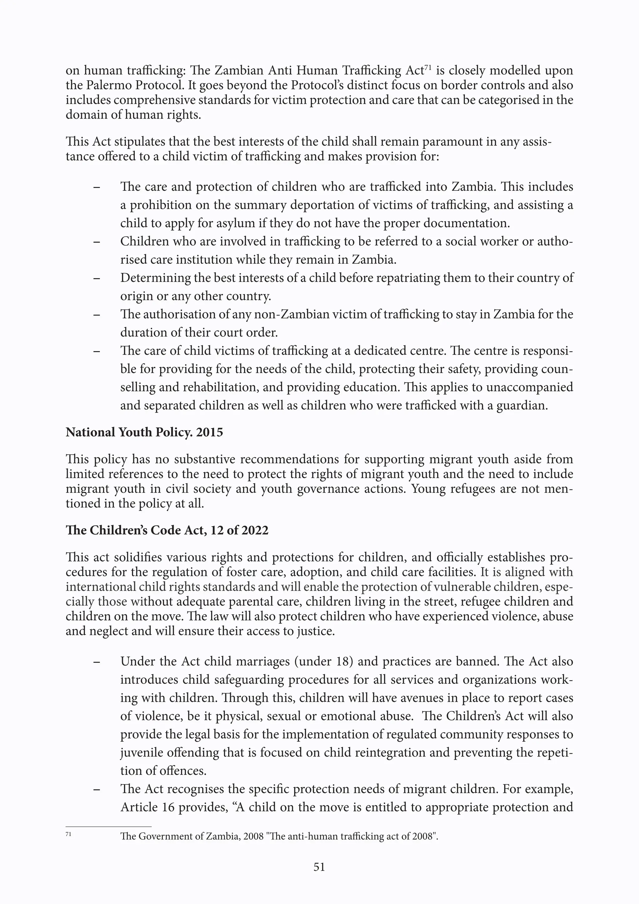 51
on human trafficking: The Zambian Anti Human Trafficking Act71
is closely modelled upon
the Palermo Protocol. It goes beyond the Protocol’s distinct focus on border controls and also
includes comprehensive standards for victim protection and care that can be categorised in the
domain of human rights.
This Act stipulates that the best interests of the child shall remain paramount in any assis-
tance offered to a child victim of trafficking and makes provision for:
- The care and protection of children who are trafficked into Zambia. This includes
a prohibition on the summary deportation of victims of trafficking, and assisting a
child to apply for asylum if they do not have the proper documentation.
- Children who are involved in trafficking to be referred to a social worker or autho-
rised care institution while they remain in Zambia.
- Determining the best interests of a child before repatriating them to their country of
origin or any other country.
- The authorisation of any non-Zambian victim of trafficking to stay in Zambia for the
duration of their court order.
- The care of child victims of trafficking at a dedicated centre. The centre is responsi-
ble for providing for the needs of the child, protecting their safety, providing coun-
selling and rehabilitation, and providing education. This applies to unaccompanied
and separated children as well as children who were trafficked with a guardian.
National Youth Policy. 2015
This policy has no substantive recommendations for supporting migrant youth aside from
limited references to the need to protect the rights of migrant youth and the need to include
migrant youth in civil society and youth governance actions. Young refugees are not men-
tioned in the policy at all.
The Children’s Code Act, 12 of 2022
This act solidifies various rights and protections for children, and officially establishes pro-
cedures for the regulation of foster care, adoption, and child care facilities. It is aligned with
international child rights standards and will enable the protection of vulnerable children, espe-
cially those without adequate parental care, children living in the street, refugee children and
children on the move. The law will also protect children who have experienced violence, abuse
and neglect and will ensure their access to justice.
- Under the Act child marriages (under 18) and practices are banned. The Act also
introduces child safeguarding procedures for all services and organizations work-
ing with children. Through this, children will have avenues in place to report cases
of violence, be it physical, sexual or emotional abuse. The Children’s Act will also
provide the legal basis for the implementation of regulated community responses to
juvenile offending that is focused on child reintegration and preventing the repeti-
tion of offences.
- The Act recognises the specific protection needs of migrant children. For example,
Article 16 provides, “A child on the move is entitled to appropriate protection and
71
The Government of Zambia, 2008 "The anti-human trafficking act of 2008".
 