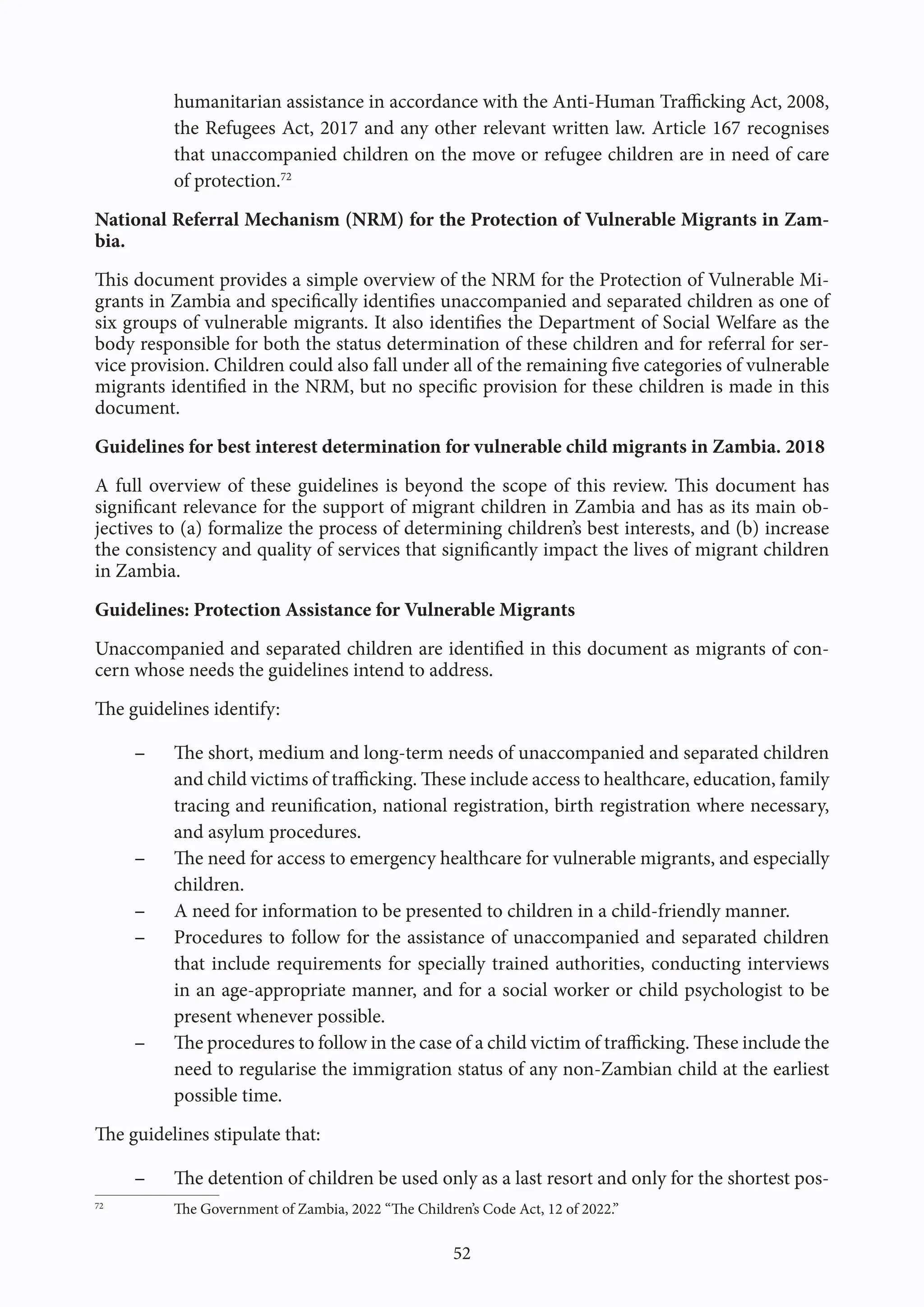 52
humanitarian assistance in accordance with the Anti-Human Trafficking Act, 2008,
the Refugees Act, 2017 and any other relevant written law. Article 167 recognises
that unaccompanied children on the move or refugee children are in need of care
of protection.72
National Referral Mechanism (NRM) for the Protection of Vulnerable Migrants in Zam-
bia.
This document provides a simple overview of the NRM for the Protection of Vulnerable Mi-
grants in Zambia and specifically identifies unaccompanied and separated children as one of
six groups of vulnerable migrants. It also identifies the Department of Social Welfare as the
body responsible for both the status determination of these children and for referral for ser-
vice provision. Children could also fall under all of the remaining five categories of vulnerable
migrants identified in the NRM, but no specific provision for these children is made in this
document.
Guidelines for best interest determination for vulnerable child migrants in Zambia. 2018
A full overview of these guidelines is beyond the scope of this review. This document has
significant relevance for the support of migrant children in Zambia and has as its main ob-
jectives to (a) formalize the process of determining children’s best interests, and (b) increase
the consistency and quality of services that significantly impact the lives of migrant children
in Zambia.
Guidelines: Protection Assistance for Vulnerable Migrants
Unaccompanied and separated children are identified in this document as migrants of con-
cern whose needs the guidelines intend to address.
The guidelines identify:
- The short, medium and long-term needs of unaccompanied and separated children
and child victims of trafficking. These include access to healthcare, education, family
tracing and reunification, national registration, birth registration where necessary,
and asylum procedures.
- The need for access to emergency healthcare for vulnerable migrants, and especially
children.
- A need for information to be presented to children in a child-friendly manner.
- Procedures to follow for the assistance of unaccompanied and separated children
that include requirements for specially trained authorities, conducting interviews
in an age-appropriate manner, and for a social worker or child psychologist to be
present whenever possible.
- The procedures to follow in the case of a child victim of trafficking. These include the
need to regularise the immigration status of any non-Zambian child at the earliest
possible time.
The guidelines stipulate that:
- The detention of children be used only as a last resort and only for the shortest pos-
72
The Government of Zambia, 2022 “The Children’s Code Act, 12 of 2022.”
 
