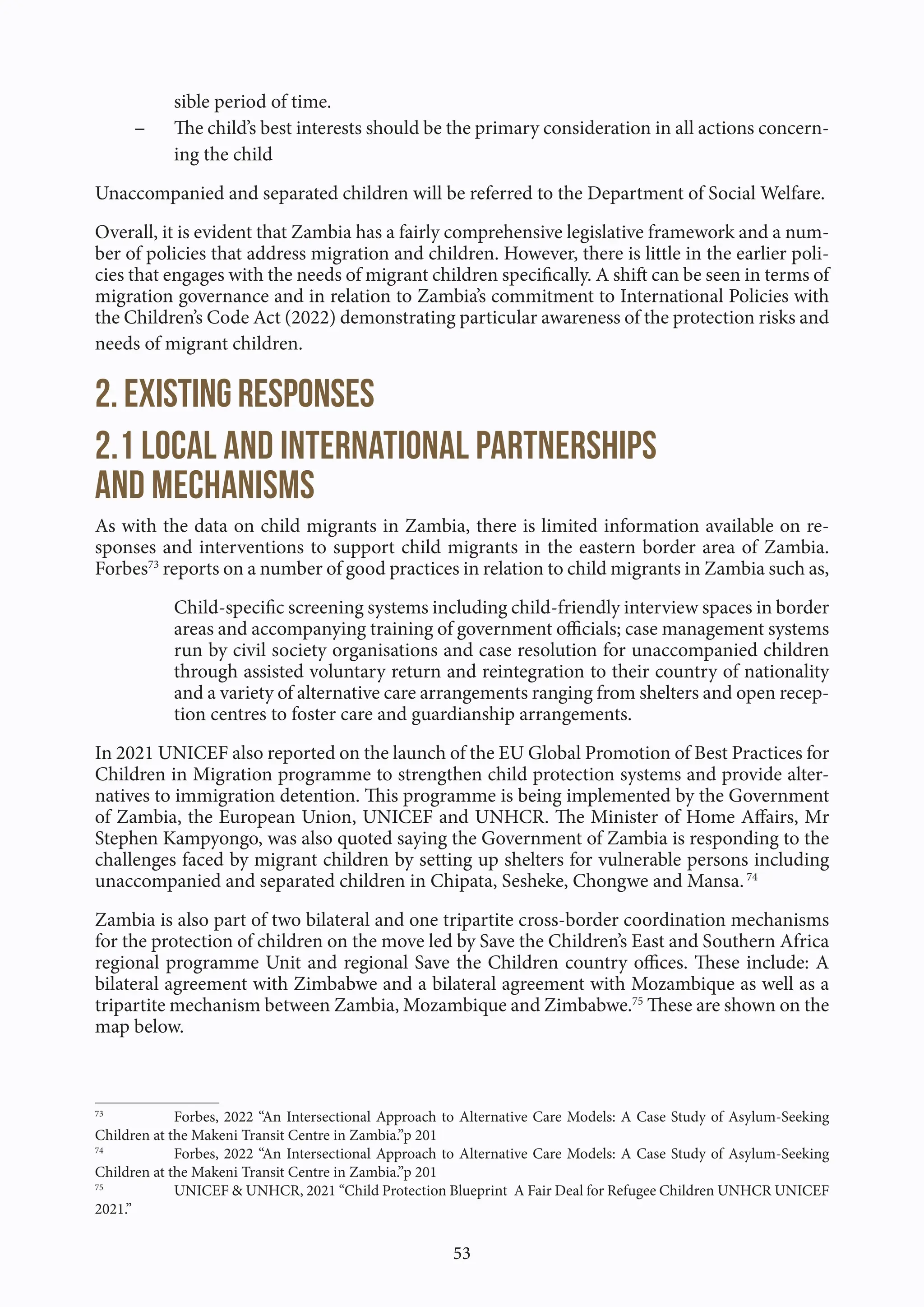 53
sible period of time.
- The child’s best interests should be the primary consideration in all actions concern-
ing the child
Unaccompanied and separated children will be referred to the Department of Social Welfare.
Overall, it is evident that Zambia has a fairly comprehensive legislative framework and a num-
ber of policies that address migration and children. However, there is little in the earlier poli-
cies that engages with the needs of migrant children specifically. A shift can be seen in terms of
migration governance and in relation to Zambia’s commitment to International Policies with
the Children’s Code Act (2022) demonstrating particular awareness of the protection risks and
needs of migrant children.
2. Existing responses
2.1 Local and international partnerships
and mechanisms
As with the data on child migrants in Zambia, there is limited information available on re-
sponses and interventions to support child migrants in the eastern border area of Zambia.
Forbes73
reports on a number of good practices in relation to child migrants in Zambia such as,
Child-specific screening systems including child-friendly interview spaces in border
areas and accompanying training of government officials; case management systems
run by civil society organisations and case resolution for unaccompanied children
through assisted voluntary return and reintegration to their country of nationality
and a variety of alternative care arrangements ranging from shelters and open recep-
tion centres to foster care and guardianship arrangements.
In 2021 UNICEF also reported on the launch of the EU Global Promotion of Best Practices for
Children in Migration programme to strengthen child protection systems and provide alter-
natives to immigration detention. This programme is being implemented by the Government
of Zambia, the European Union, UNICEF and UNHCR. The Minister of Home Affairs, Mr
Stephen Kampyongo, was also quoted saying the Government of Zambia is responding to the
challenges faced by migrant children by setting up shelters for vulnerable persons including
unaccompanied and separated children in Chipata, Sesheke, Chongwe and Mansa.74
Zambia is also part of two bilateral and one tripartite cross-border coordination mechanisms
for the protection of children on the move led by Save the Children’s East and Southern Africa
regional programme Unit and regional Save the Children country offices. These include: A
bilateral agreement with Zimbabwe and a bilateral agreement with Mozambique as well as a
tripartite mechanism between Zambia, Mozambique and Zimbabwe.75
These are shown on the
map below.
73
Forbes, 2022 “An Intersectional Approach to Alternative Care Models: A Case Study of Asylum-Seeking
Children at the Makeni Transit Centre in Zambia.”p 201
74
Forbes, 2022 “An Intersectional Approach to Alternative Care Models: A Case Study of Asylum-Seeking
Children at the Makeni Transit Centre in Zambia.”p 201
75
UNICEF & UNHCR, 2021 “Child Protection Blueprint A Fair Deal for Refugee Children UNHCR UNICEF
2021.”
 