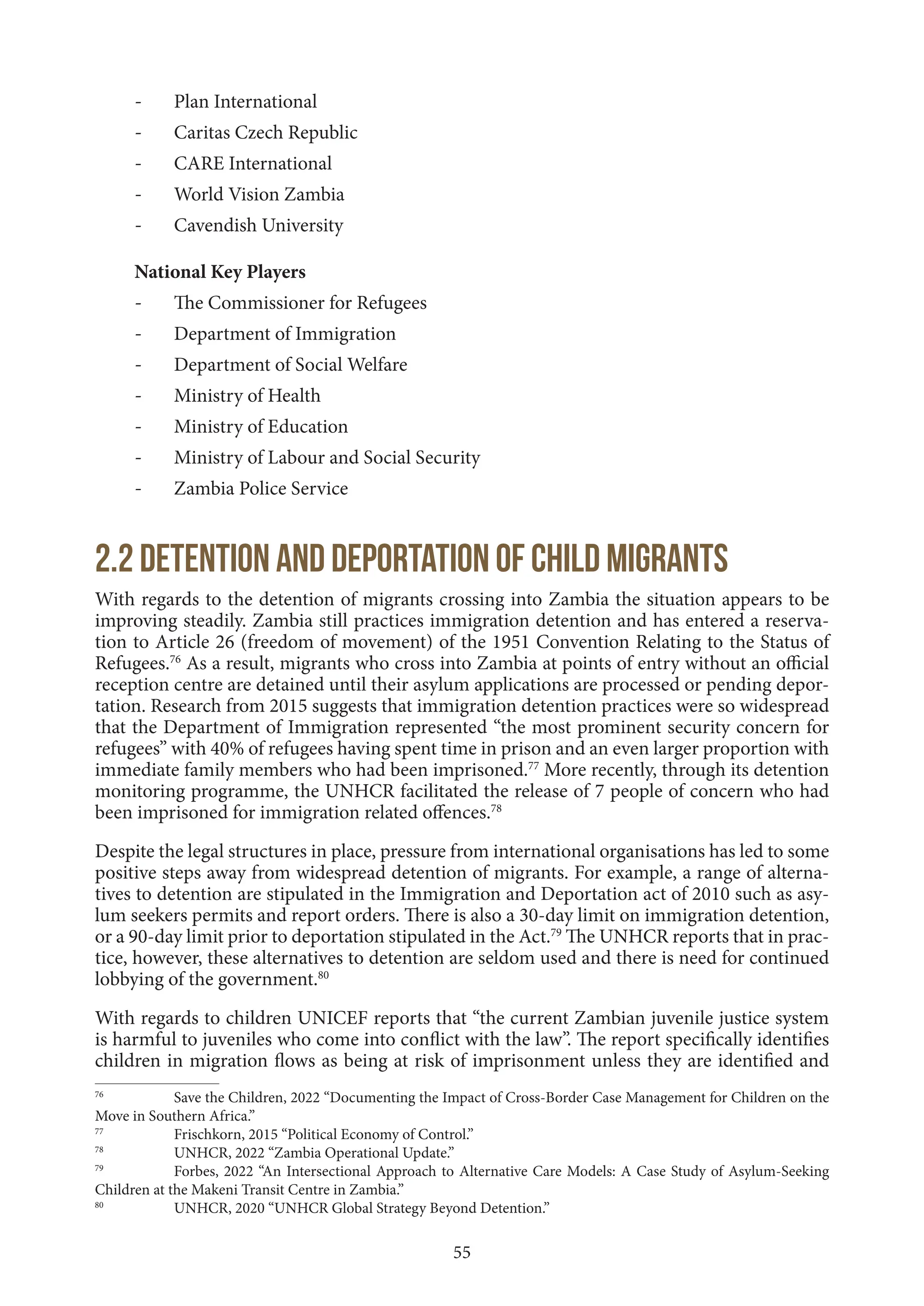 55
- Plan International
- Caritas Czech Republic
- CARE International
- World Vision Zambia
- Cavendish University
National Key Players
- The Commissioner for Refugees
- Department of Immigration
- Department of Social Welfare
- Ministry of Health
- Ministry of Education
- Ministry of Labour and Social Security
- Zambia Police Service
2.2 Detention and deportation of child migrants
With regards to the detention of migrants crossing into Zambia the situation appears to be
improving steadily. Zambia still practices immigration detention and has entered a reserva-
tion to Article 26 (freedom of movement) of the 1951 Convention Relating to the Status of
Refugees.76
As a result, migrants who cross into Zambia at points of entry without an official
reception centre are detained until their asylum applications are processed or pending depor-
tation. Research from 2015 suggests that immigration detention practices were so widespread
that the Department of Immigration represented “the most prominent security concern for
refugees” with 40% of refugees having spent time in prison and an even larger proportion with
immediate family members who had been imprisoned.77
More recently, through its detention
monitoring programme, the UNHCR facilitated the release of 7 people of concern who had
been imprisoned for immigration related offences.78
Despite the legal structures in place, pressure from international organisations has led to some
positive steps away from widespread detention of migrants. For example, a range of alterna-
tives to detention are stipulated in the Immigration and Deportation act of 2010 such as asy-
lum seekers permits and report orders. There is also a 30-day limit on immigration detention,
or a 90-day limit prior to deportation stipulated in the Act.79
The UNHCR reports that in prac-
tice, however, these alternatives to detention are seldom used and there is need for continued
lobbying of the government.80
With regards to children UNICEF reports that “the current Zambian juvenile justice system
is harmful to juveniles who come into conflict with the law”. The report specifically identifies
children in migration flows as being at risk of imprisonment unless they are identified and
76
Save the Children, 2022 “Documenting the Impact of Cross-Border Case Management for Children on the
Move in Southern Africa.”
77
Frischkorn, 2015 “Political Economy of Control.”
78
UNHCR, 2022 “Zambia Operational Update.”
79
Forbes, 2022 “An Intersectional Approach to Alternative Care Models: A Case Study of Asylum-Seeking
Children at the Makeni Transit Centre in Zambia.”
80
UNHCR, 2020 “UNHCR Global Strategy Beyond Detention.”
 