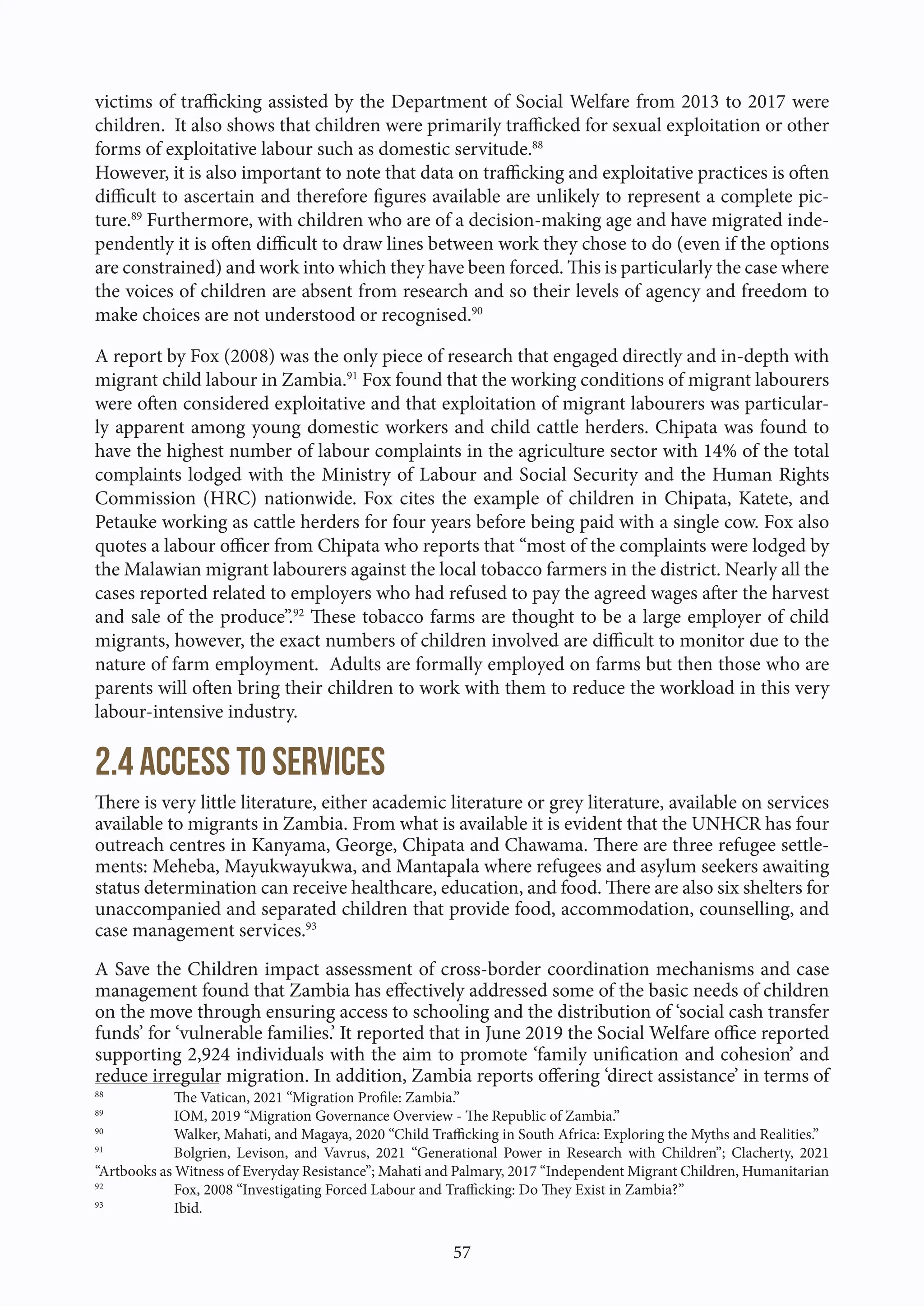 57
victims of trafficking assisted by the Department of Social Welfare from 2013 to 2017 were
children. It also shows that children were primarily trafficked for sexual exploitation or other
forms of exploitative labour such as domestic servitude.88
However, it is also important to note that data on trafficking and exploitative practices is often
difficult to ascertain and therefore figures available are unlikely to represent a complete pic-
ture.89
Furthermore, with children who are of a decision-making age and have migrated inde-
pendently it is often difficult to draw lines between work they chose to do (even if the options
are constrained) and work into which they have been forced. This is particularly the case where
the voices of children are absent from research and so their levels of agency and freedom to
make choices are not understood or recognised.90
A report by Fox (2008) was the only piece of research that engaged directly and in-depth with
migrant child labour in Zambia.91
Fox found that the working conditions of migrant labourers
were often considered exploitative and that exploitation of migrant labourers was particular-
ly apparent among young domestic workers and child cattle herders. Chipata was found to
have the highest number of labour complaints in the agriculture sector with 14% of the total
complaints lodged with the Ministry of Labour and Social Security and the Human Rights
Commission (HRC) nationwide. Fox cites the example of children in Chipata, Katete, and
Petauke working as cattle herders for four years before being paid with a single cow. Fox also
quotes a labour officer from Chipata who reports that “most of the complaints were lodged by
the Malawian migrant labourers against the local tobacco farmers in the district. Nearly all the
cases reported related to employers who had refused to pay the agreed wages after the harvest
and sale of the produce”.92
These tobacco farms are thought to be a large employer of child
migrants, however, the exact numbers of children involved are difficult to monitor due to the
nature of farm employment. Adults are formally employed on farms but then those who are
parents will often bring their children to work with them to reduce the workload in this very
labour-intensive industry.
2.4 Access to services
There is very little literature, either academic literature or grey literature, available on services
available to migrants in Zambia. From what is available it is evident that the UNHCR has four
outreach centres in Kanyama, George, Chipata and Chawama. There are three refugee settle-
ments: Meheba, Mayukwayukwa, and Mantapala where refugees and asylum seekers awaiting
status determination can receive healthcare, education, and food. There are also six shelters for
unaccompanied and separated children that provide food, accommodation, counselling, and
case management services.93
A Save the Children impact assessment of cross-border coordination mechanisms and case
management found that Zambia has effectively addressed some of the basic needs of children
on the move through ensuring access to schooling and the distribution of ‘social cash transfer
funds’ for ‘vulnerable families.’ It reported that in June 2019 the Social Welfare office reported
supporting 2,924 individuals with the aim to promote ‘family unification and cohesion’ and
reduce irregular migration. In addition, Zambia reports offering ‘direct assistance’ in terms of
88
The Vatican, 2021 “Migration Profile: Zambia.”
89
IOM, 2019 “Migration Governance Overview - The Republic of Zambia.”
90
Walker, Mahati, and Magaya, 2020 “Child Trafficking in South Africa: Exploring the Myths and Realities.”
91
Bolgrien, Levison, and Vavrus, 2021 “Generational Power in Research with Children”; Clacherty, 2021
“Artbooks as Witness of Everyday Resistance”; Mahati and Palmary, 2017 “Independent Migrant Children, Humanitarian
92
Fox, 2008 “Investigating Forced Labour and Trafficking: Do They Exist in Zambia?”
93
Ibid.
 