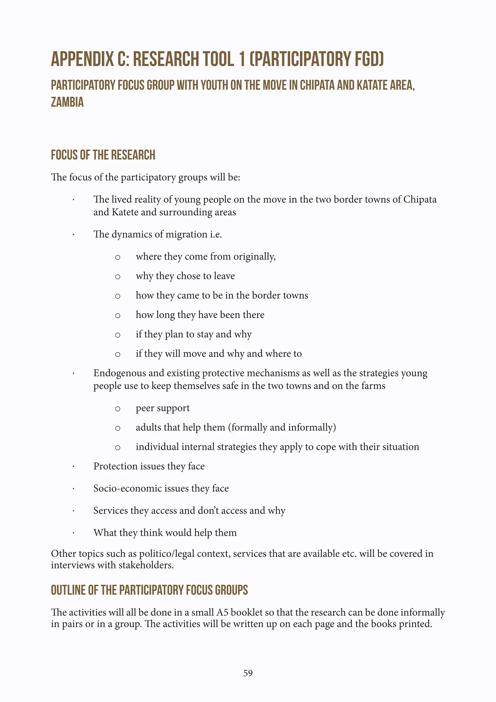 59
Appendix C: Research Tool 1 (Participatory FGD)
Participatory focus group with youth on the move in Chipata and Katate area,
Zambia
Focus of the research
The focus of the participatory groups will be:
· The lived reality of young people on the move in the two border towns of Chipata
and Katete and surrounding areas
· The dynamics of migration i.e.
o where they come from originally,
o why they chose to leave
o how they came to be in the border towns
o how long they have been there
o if they plan to stay and why
o if they will move and why and where to
· Endogenous and existing protective mechanisms as well as the strategies young
people use to keep themselves safe in the two towns and on the farms
o peer support
o adults that help them (formally and informally)
o individual internal strategies they apply to cope with their situation
· Protection issues they face
· Socio-economic issues they face
· Services they access and don’t access and why
· What they think would help them
Other topics such as politico/legal context, services that are available etc. will be covered in
interviews with stakeholders.
Outline of the participatory focus groups
The activities will all be done in a small A5 booklet so that the research can be done informally
in pairs or in a group. The activities will be written up on each page and the books printed.
 