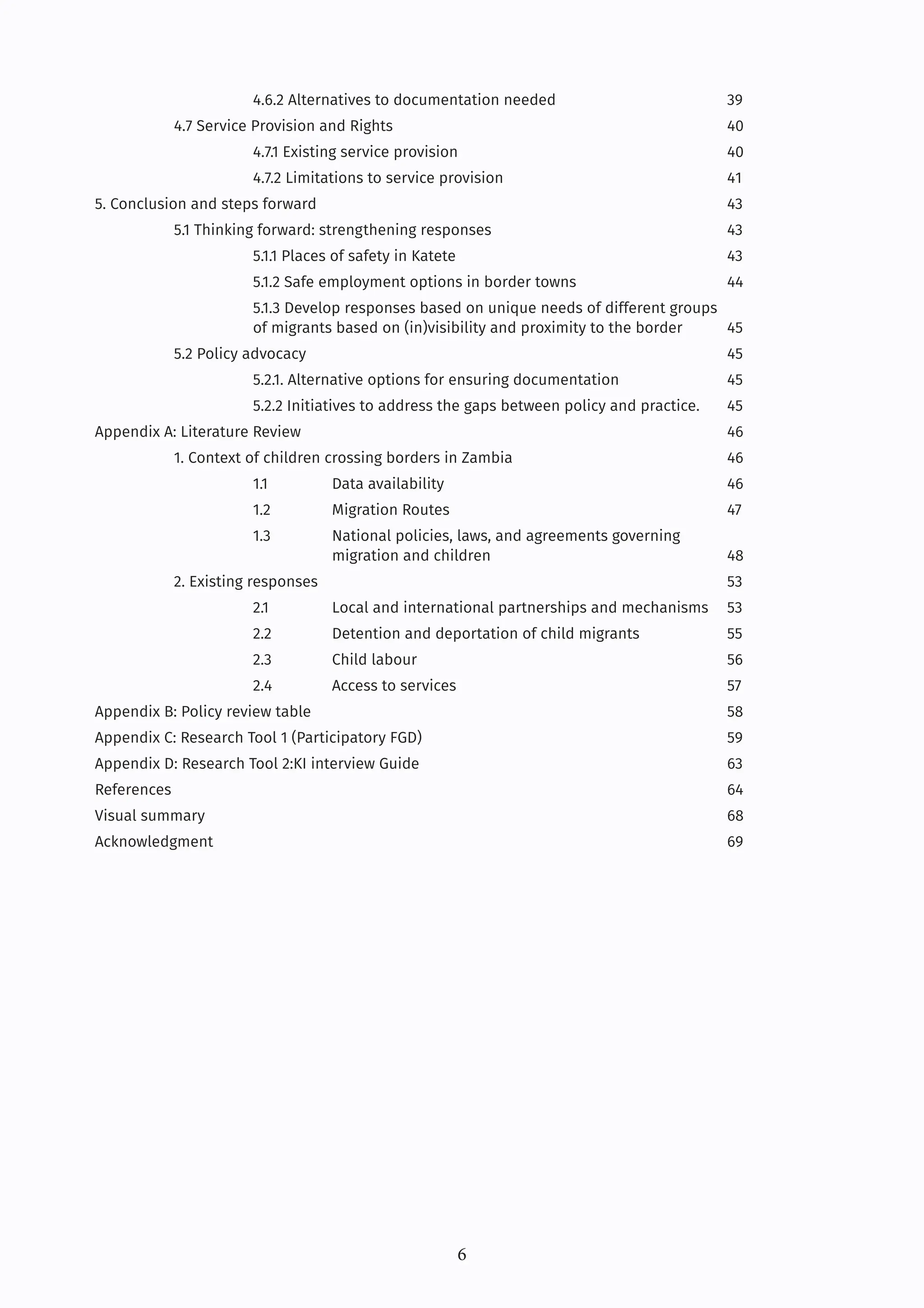 6
		 4.6.2 Alternatives to documentation needed			 39
4.7 Service Provision and Rights					40
		4.7.1 Existing service provision				40
		 4.7.2 Limitations to service provision			 41
5. Conclusion and steps forward						43
5.1 Thinking forward: strengthening responses			 43
		 5.1.1 Places of safety in Katete				 43
		 5.1.2 Safe employment options in border towns		 44
		 5.1.3 Develop responses based on unique needs of different groups 			
		 of migrants based on (in)visibility and proximity to the border 45
5.2 Policy advocacy						45
		 5.2.1. Alternative options for ensuring documentation		 45
		 5.2.2 Initiatives to address the gaps between policy and practice. 45
Appendix A: Literature Review						46
1. Context of children crossing borders in Zambia			 46
		1.1 Data availability				46
		1.2 Migration Routes				47
		 1.3 National policies, laws, and agreements governing 			
			migration and children			48
2. Existing responses						53
		 2.1 Local and international partnerships and mechanisms 53
		 2.2 Detention and deportation of child migrants		 55
		2.3 Child labour				56
		2.4 Access to services				57
Appendix B: Policy review table						58
Appendix C: Research Tool 1 (Participatory FGD)				 59
Appendix D: Research Tool 2:KI interview Guide				 63
References								64
Visual summary							68
Acknowledgment							69		
		
 