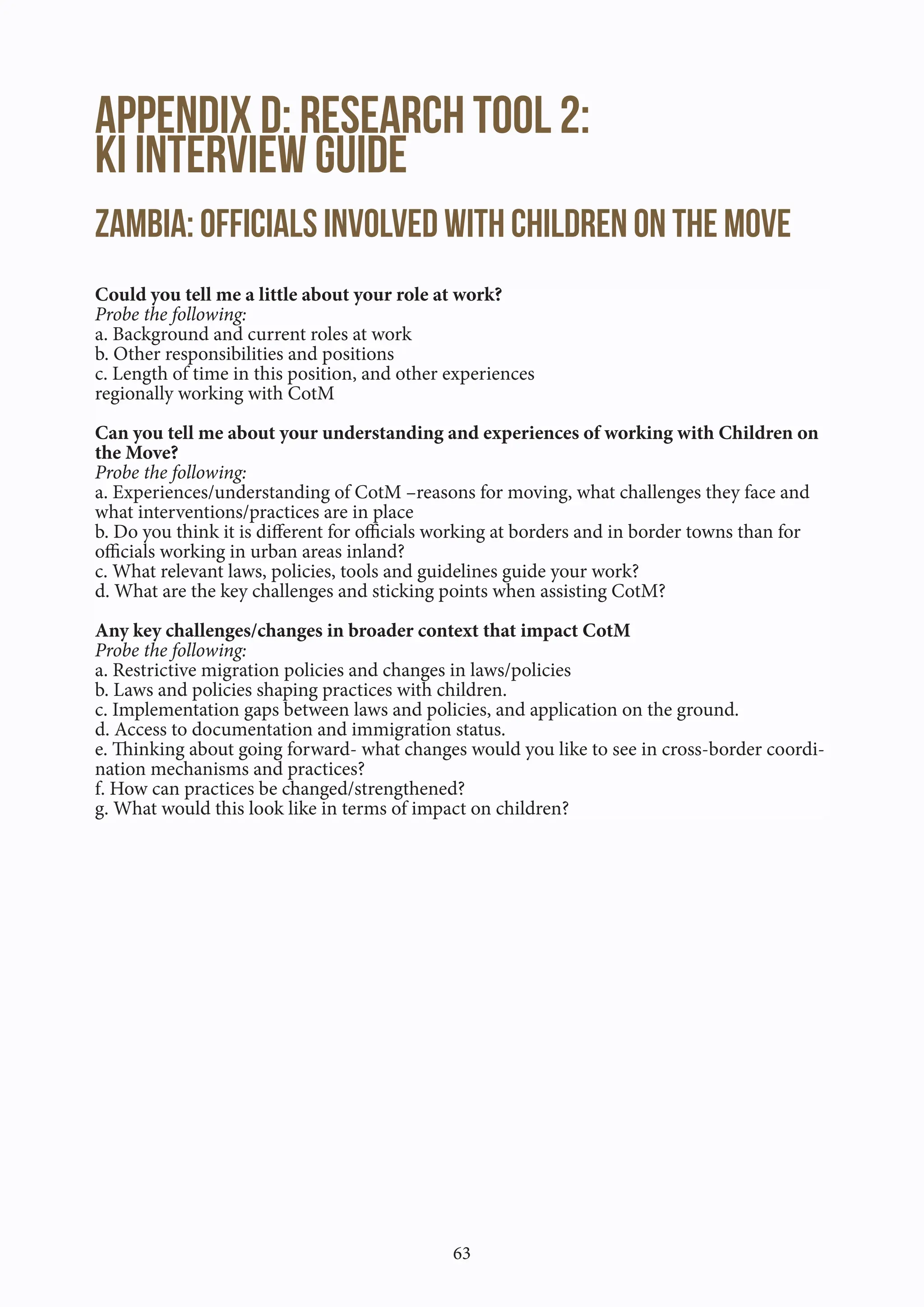 63
Appendix D: Research Tool 2:			
KI interview Guide
Zambia: Officials involved with children on the move
Could you tell me a little about your role at work?
Probe the following:
a. Background and current roles at work
b. Other responsibilities and positions
c. Length of time in this position, and other experiences
regionally working with CotM
Can you tell me about your understanding and experiences of working with Children on
the Move?
Probe the following:
a. Experiences/understanding of CotM –reasons for moving, what challenges they face and
what interventions/practices are in place
b. Do you think it is different for officials working at borders and in border towns than for
officials working in urban areas inland?
c. What relevant laws, policies, tools and guidelines guide your work?
d. What are the key challenges and sticking points when assisting CotM?
Any key challenges/changes in broader context that impact CotM
Probe the following:
a. Restrictive migration policies and changes in laws/policies
b. Laws and policies shaping practices with children.
c. Implementation gaps between laws and policies, and application on the ground.
d. Access to documentation and immigration status.
e. Thinking about going forward- what changes would you like to see in cross-border coordi-
nation mechanisms and practices?
f. How can practices be changed/strengthened?
g. What would this look like in terms of impact on children?
 