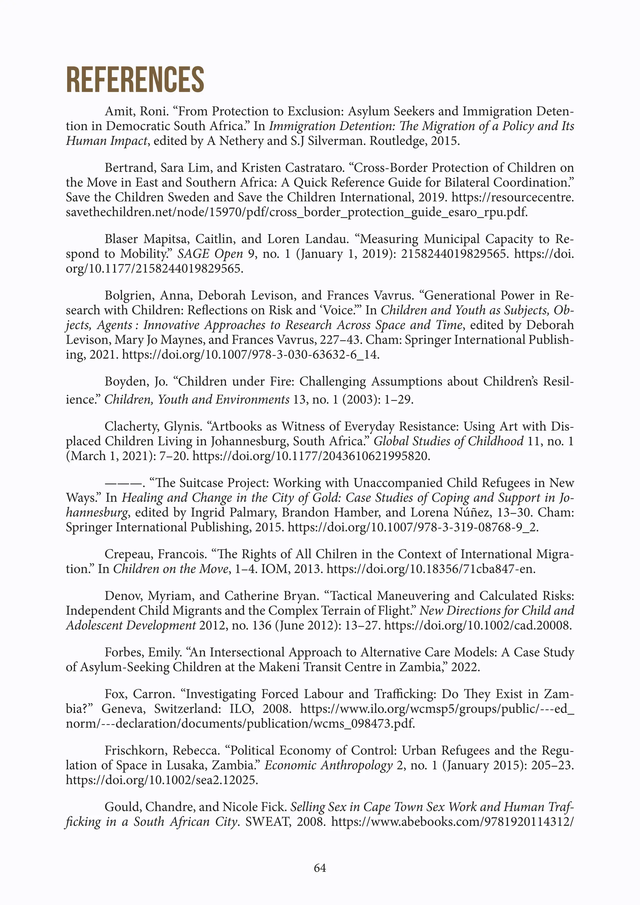 64
References
Amit, Roni. “From Protection to Exclusion: Asylum Seekers and Immigration Deten-
tion in Democratic South Africa.” In Immigration Detention: The Migration of a Policy and Its
Human Impact, edited by A Nethery and S.J Silverman. Routledge, 2015.
Bertrand, Sara Lim, and Kristen Castrataro. “Cross-Border Protection of Children on
the Move in East and Southern Africa: A Quick Reference Guide for Bilateral Coordination.”
Save the Children Sweden and Save the Children International, 2019. https://resourcecentre.
savethechildren.net/node/15970/pdf/cross_border_protection_guide_esaro_rpu.pdf.
Blaser Mapitsa, Caitlin, and Loren Landau. “Measuring Municipal Capacity to Re-
spond to Mobility.” SAGE Open 9, no. 1 (January 1, 2019): 2158244019829565. https://doi.
org/10.1177/2158244019829565.
Bolgrien, Anna, Deborah Levison, and Frances Vavrus. “Generational Power in Re-
search with Children: Reflections on Risk and ‘Voice.’” In Children and Youth as Subjects, Ob-
jects, Agents : Innovative Approaches to Research Across Space and Time, edited by Deborah
Levison, Mary Jo Maynes, and Frances Vavrus, 227–43. Cham: Springer International Publish-
ing, 2021. https://doi.org/10.1007/978-3-030-63632-6_14.
Boyden, Jo. “Children under Fire: Challenging Assumptions about Children’s Resil-
ience.” Children, Youth and Environments 13, no. 1 (2003): 1–29.
Clacherty, Glynis. “Artbooks as Witness of Everyday Resistance: Using Art with Dis-
placed Children Living in Johannesburg, South Africa.” Global Studies of Childhood 11, no. 1
(March 1, 2021): 7–20. https://doi.org/10.1177/2043610621995820.
———. “The Suitcase Project: Working with Unaccompanied Child Refugees in New
Ways.” In Healing and Change in the City of Gold: Case Studies of Coping and Support in Jo-
hannesburg, edited by Ingrid Palmary, Brandon Hamber, and Lorena Núñez, 13–30. Cham:
Springer International Publishing, 2015. https://doi.org/10.1007/978-3-319-08768-9_2.
Crepeau, Francois. “The Rights of All Chilren in the Context of International Migra-
tion.” In Children on the Move, 1–4. IOM, 2013. https://doi.org/10.18356/71cba847-en.
Denov, Myriam, and Catherine Bryan. “Tactical Maneuvering and Calculated Risks:
Independent Child Migrants and the Complex Terrain of Flight.” New Directions for Child and
Adolescent Development 2012, no. 136 (June 2012): 13–27. https://doi.org/10.1002/cad.20008.
Forbes, Emily. “An Intersectional Approach to Alternative Care Models: A Case Study
of Asylum-Seeking Children at the Makeni Transit Centre in Zambia,” 2022.
Fox, Carron. “Investigating Forced Labour and Trafficking: Do They Exist in Zam-
bia?” Geneva, Switzerland: ILO, 2008. https://www.ilo.org/wcmsp5/groups/public/---ed_
norm/---declaration/documents/publication/wcms_098473.pdf.
Frischkorn, Rebecca. “Political Economy of Control: Urban Refugees and the Regu-
lation of Space in Lusaka, Zambia.” Economic Anthropology 2, no. 1 (January 2015): 205–23.
https://doi.org/10.1002/sea2.12025.
Gould, Chandre, and Nicole Fick. Selling Sex in Cape Town Sex Work and Human Traf-
ficking in a South African City. SWEAT, 2008. https://www.abebooks.com/9781920114312/
 