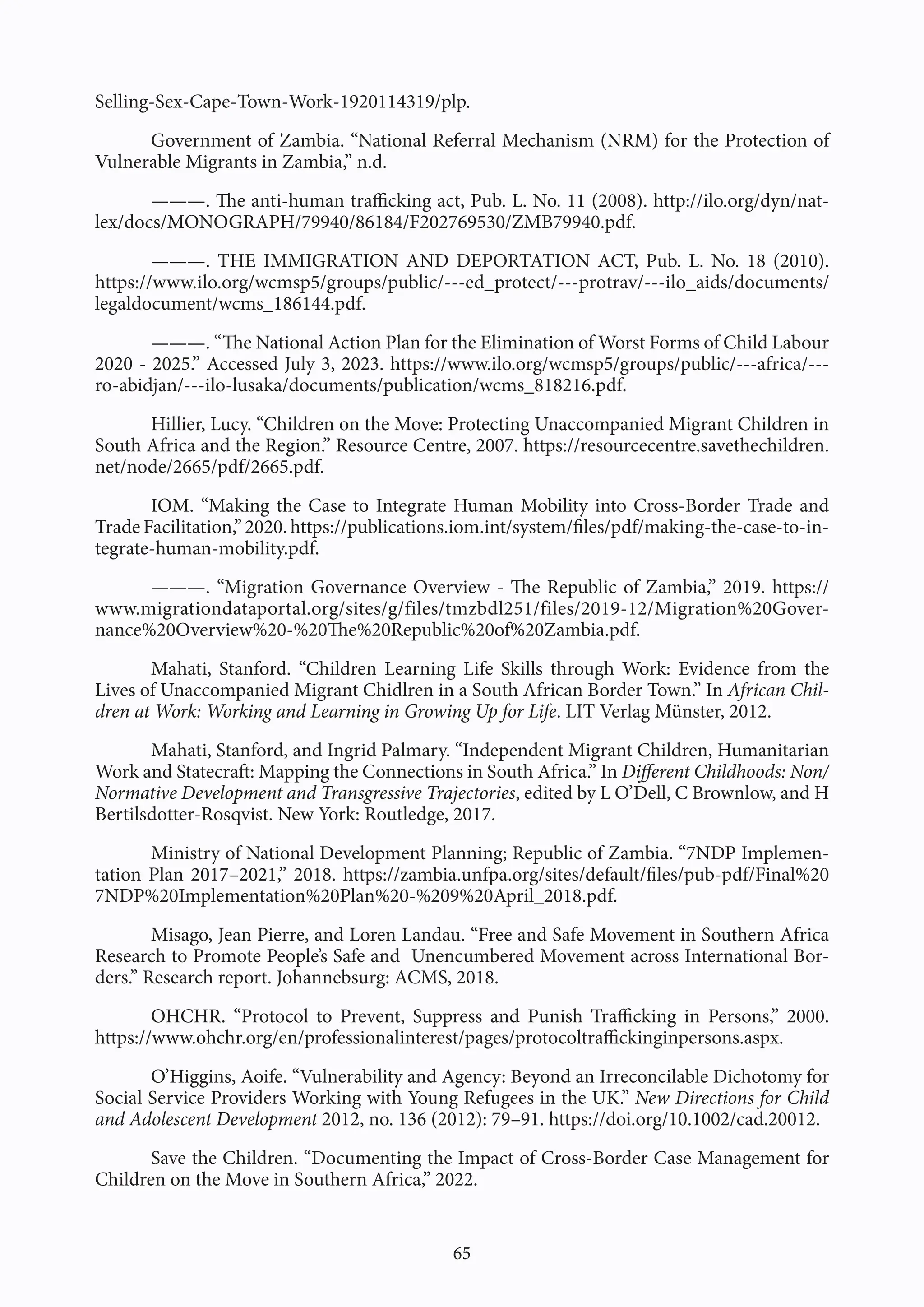 65
Selling-Sex-Cape-Town-Work-1920114319/plp.
Government of Zambia. “National Referral Mechanism (NRM) for the Protection of
Vulnerable Migrants in Zambia,” n.d.
———. The anti-human trafficking act, Pub. L. No. 11 (2008). http://ilo.org/dyn/nat-
lex/docs/MONOGRAPH/79940/86184/F202769530/ZMB79940.pdf.
———. THE IMMIGRATION AND DEPORTATION ACT, Pub. L. No. 18 (2010).
https://www.ilo.org/wcmsp5/groups/public/---ed_protect/---protrav/---ilo_aids/documents/
legaldocument/wcms_186144.pdf.
———. “The National Action Plan for the Elimination of Worst Forms of Child Labour
2020 - 2025.” Accessed July 3, 2023. https://www.ilo.org/wcmsp5/groups/public/---africa/---
ro-abidjan/---ilo-lusaka/documents/publication/wcms_818216.pdf.
Hillier, Lucy. “Children on the Move: Protecting Unaccompanied Migrant Children in
South Africa and the Region.” Resource Centre, 2007. https://resourcecentre.savethechildren.
net/node/2665/pdf/2665.pdf.
IOM. “Making the Case to Integrate Human Mobility into Cross-Border Trade and
TradeFacilitation,”2020.https://publications.iom.int/system/files/pdf/making-the-case-to-in-
tegrate-human-mobility.pdf.
———. “Migration Governance Overview - The Republic of Zambia,” 2019. https://
www.migrationdataportal.org/sites/g/files/tmzbdl251/files/2019-12/Migration%20Gover-
nance%20Overview%20-%20The%20Republic%20of%20Zambia.pdf.
Mahati, Stanford. “Children Learning Life Skills through Work: Evidence from the
Lives of Unaccompanied Migrant Chidlren in a South African Border Town.” In African Chil-
dren at Work: Working and Learning in Growing Up for Life. LIT Verlag Münster, 2012.
Mahati, Stanford, and Ingrid Palmary. “Independent Migrant Children, Humanitarian
Work and Statecraft: Mapping the Connections in South Africa.” In Different Childhoods: Non/
Normative Development and Transgressive Trajectories, edited by L O’Dell, C Brownlow, and H
Bertilsdotter-Rosqvist. New York: Routledge, 2017.
Ministry of National Development Planning; Republic of Zambia. “7NDP Implemen-
tation Plan 2017–2021,” 2018. https://zambia.unfpa.org/sites/default/files/pub-pdf/Final%20
7NDP%20Implementation%20Plan%20-%209%20April_2018.pdf.
Misago, Jean Pierre, and Loren Landau. “Free and Safe Movement in Southern Africa
Research to Promote People’s Safe and Unencumbered Movement across International Bor-
ders.” Research report. Johannebsurg: ACMS, 2018.
OHCHR. “Protocol to Prevent, Suppress and Punish Trafficking in Persons,” 2000.
https://www.ohchr.org/en/professionalinterest/pages/protocoltraffickinginpersons.aspx.
O’Higgins, Aoife. “Vulnerability and Agency: Beyond an Irreconcilable Dichotomy for
Social Service Providers Working with Young Refugees in the UK.” New Directions for Child
and Adolescent Development 2012, no. 136 (2012): 79–91. https://doi.org/10.1002/cad.20012.
Save the Children. “Documenting the Impact of Cross-Border Case Management for
Children on the Move in Southern Africa,” 2022.
 