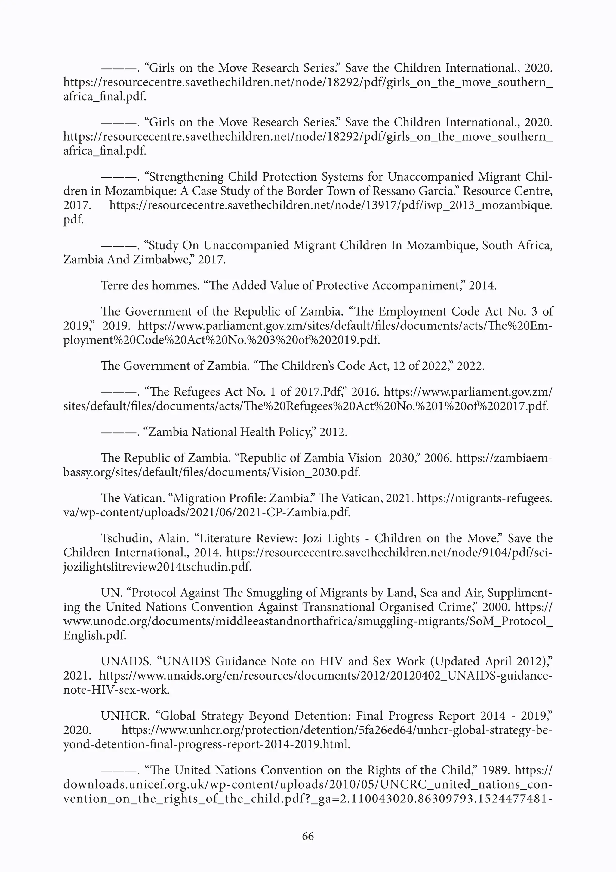 66
———. “Girls on the Move Research Series.” Save the Children International., 2020.
https://resourcecentre.savethechildren.net/node/18292/pdf/girls_on_the_move_southern_
africa_final.pdf.
———. “Girls on the Move Research Series.” Save the Children International., 2020.
https://resourcecentre.savethechildren.net/node/18292/pdf/girls_on_the_move_southern_
africa_final.pdf.
———. “Strengthening Child Protection Systems for Unaccompanied Migrant Chil-
dren in Mozambique: A Case Study of the Border Town of Ressano Garcia.” Resource Centre,
2017. https://resourcecentre.savethechildren.net/node/13917/pdf/iwp_2013_mozambique.
pdf.
———. “Study On Unaccompanied Migrant Children In Mozambique, South Africa,
Zambia And Zimbabwe,” 2017.
Terre des hommes. “The Added Value of Protective Accompaniment,” 2014.
The Government of the Republic of Zambia. “The Employment Code Act No. 3 of
2019,” 2019. https://www.parliament.gov.zm/sites/default/files/documents/acts/The%20Em-
ployment%20Code%20Act%20No.%203%20of%202019.pdf.
The Government of Zambia. “The Children’s Code Act, 12 of 2022,” 2022.
———. “The Refugees Act No. 1 of 2017.Pdf,” 2016. https://www.parliament.gov.zm/
sites/default/files/documents/acts/The%20Refugees%20Act%20No.%201%20of%202017.pdf.
———. “Zambia National Health Policy,” 2012.
The Republic of Zambia. “Republic of Zambia Vision 2030,” 2006. https://zambiaem-
bassy.org/sites/default/files/documents/Vision_2030.pdf.
The Vatican. “Migration Profile: Zambia.” The Vatican, 2021. https://migrants-refugees.
va/wp-content/uploads/2021/06/2021-CP-Zambia.pdf.
Tschudin, Alain. “Literature Review: Jozi Lights - Children on the Move.” Save the
Children International., 2014. https://resourcecentre.savethechildren.net/node/9104/pdf/sci-
jozilightslitreview2014tschudin.pdf.
UN. “Protocol Against The Smuggling of Migrants by Land, Sea and Air, Suppliment-
ing the United Nations Convention Against Transnational Organised Crime,” 2000. https://
www.unodc.org/documents/middleeastandnorthafrica/smuggling-migrants/SoM_Protocol_
English.pdf.
UNAIDS. “UNAIDS Guidance Note on HIV and Sex Work (Updated April 2012),”
2021. https://www.unaids.org/en/resources/documents/2012/20120402_UNAIDS-guidance-
note-HIV-sex-work.
UNHCR. “Global Strategy Beyond Detention: Final Progress Report 2014 - 2019,”
2020. https://www.unhcr.org/protection/detention/5fa26ed64/unhcr-global-strategy-be-
yond-detention-final-progress-report-2014-2019.html.
———. “The United Nations Convention on the Rights of the Child,” 1989. https://
downloads.unicef.org.uk/wp-content/uploads/2010/05/UNCRC_united_nations_con-
vention_on_the_rights_of_the_child.pdf?_ga=2.110043020.86309793.1524477481-
 