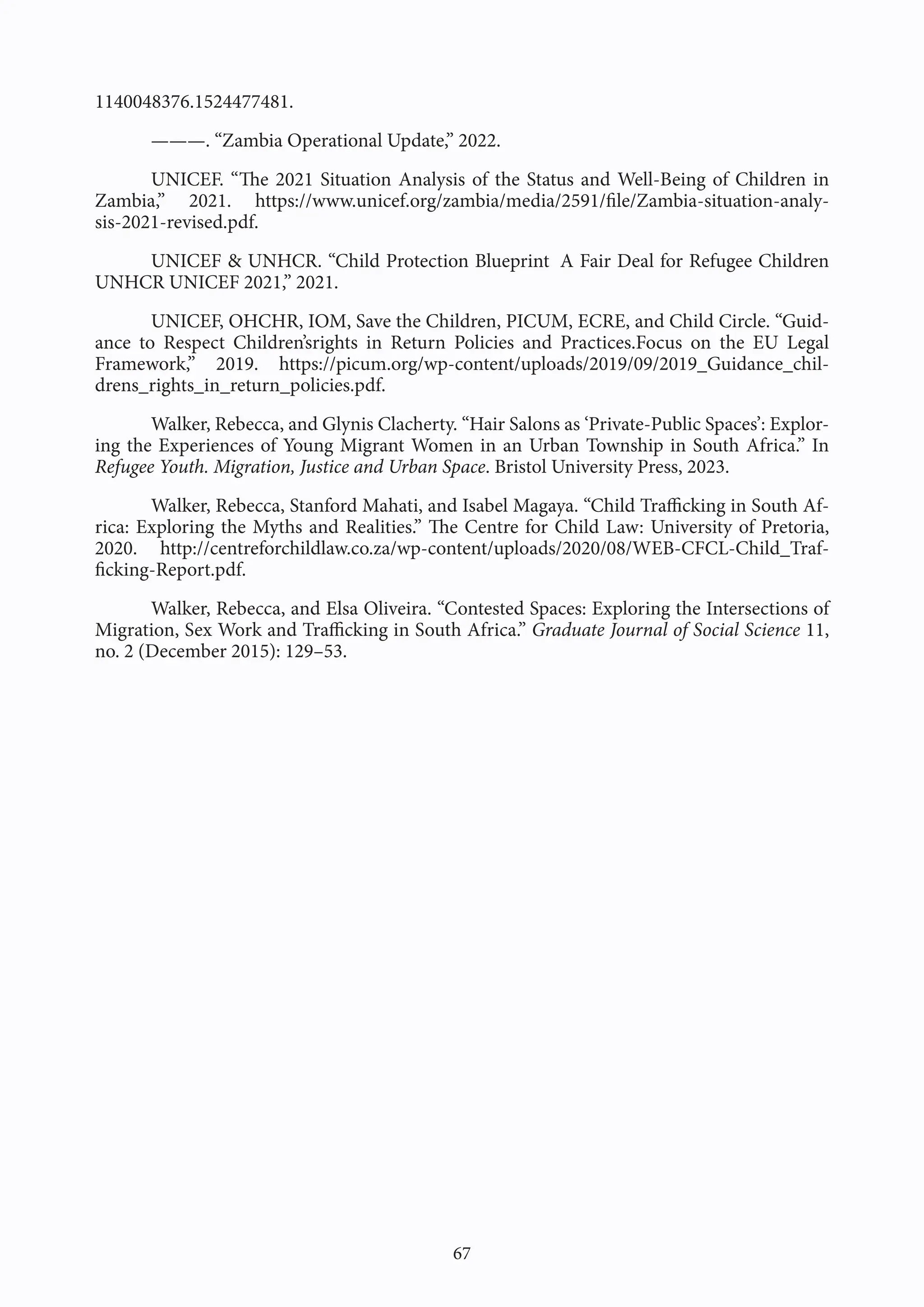 67
1140048376.1524477481.
———. “Zambia Operational Update,” 2022.
UNICEF. “The 2021 Situation Analysis of the Status and Well-Being of Children in
Zambia,” 2021. https://www.unicef.org/zambia/media/2591/file/Zambia-situation-analy-
sis-2021-revised.pdf.
UNICEF & UNHCR. “Child Protection Blueprint A Fair Deal for Refugee Children
UNHCR UNICEF 2021,” 2021.
UNICEF, OHCHR, IOM, Save the Children, PICUM, ECRE, and Child Circle. “Guid-
ance to Respect Children’srights in Return Policies and Practices.Focus on the EU Legal
Framework,” 2019. https://picum.org/wp-content/uploads/2019/09/2019_Guidance_chil-
drens_rights_in_return_policies.pdf.
Walker, Rebecca, and Glynis Clacherty. “Hair Salons as ‘Private-Public Spaces’: Explor-
ing the Experiences of Young Migrant Women in an Urban Township in South Africa.” In
Refugee Youth. Migration, Justice and Urban Space. Bristol University Press, 2023.
Walker, Rebecca, Stanford Mahati, and Isabel Magaya. “Child Trafficking in South Af-
rica: Exploring the Myths and Realities.” The Centre for Child Law: University of Pretoria,
2020. http://centreforchildlaw.co.za/wp-content/uploads/2020/08/WEB-CFCL-Child_Traf-
ficking-Report.pdf.
Walker, Rebecca, and Elsa Oliveira. “Contested Spaces: Exploring the Intersections of
Migration, Sex Work and Trafficking in South Africa.” Graduate Journal of Social Science 11,
no. 2 (December 2015): 129–53.
 