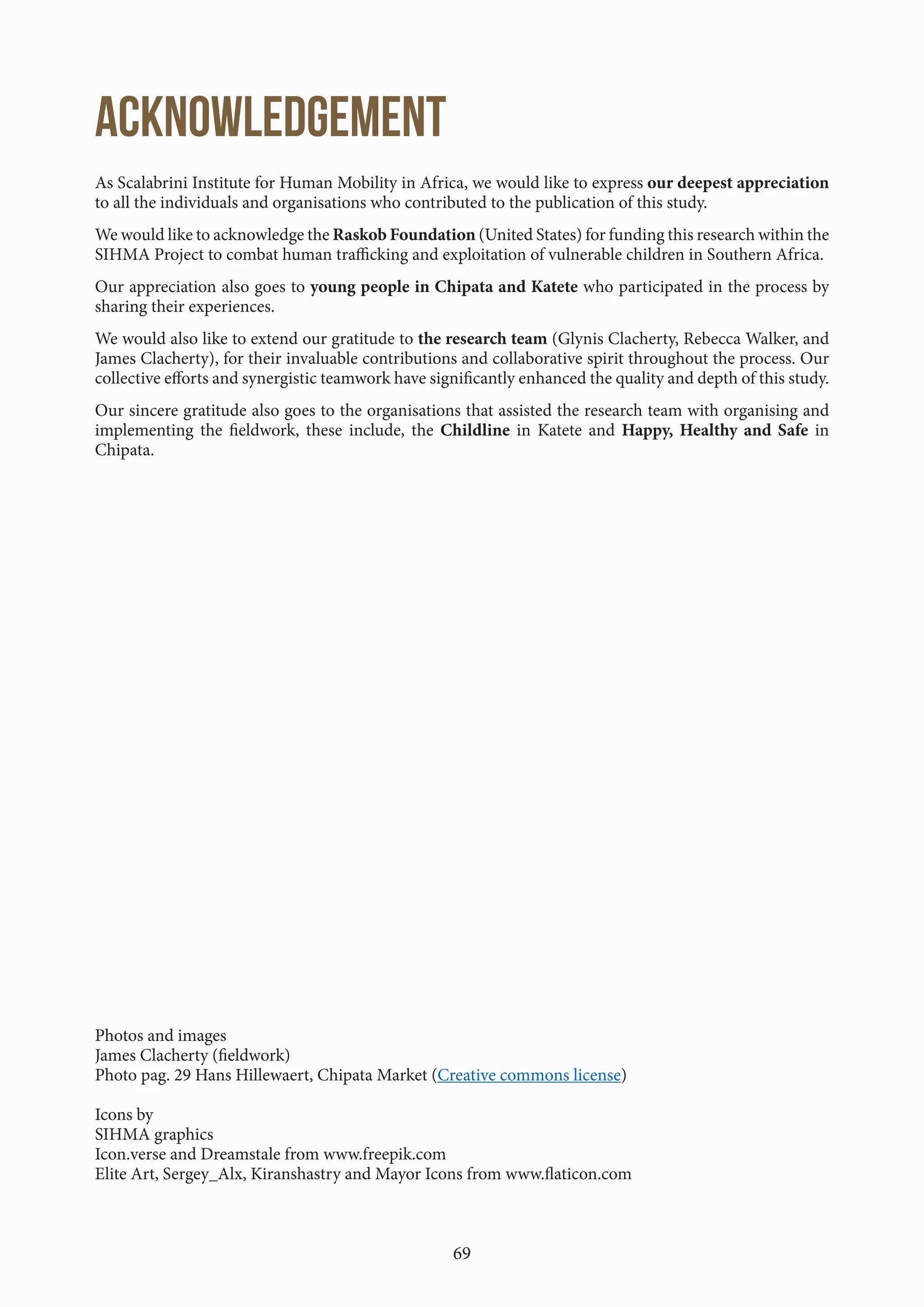 69
ACKNOWLEDGEMENT
As Scalabrini Institute for Human Mobility in Africa, we would like to express our deepest appreciation
to all the individuals and organisations who contributed to the publication of this study.
We would like to acknowledge the Raskob Foundation (United States) for funding this research within the
SIHMA Project to combat human trafficking and exploitation of vulnerable children in Southern Africa.
Our appreciation also goes to young people in Chipata and Katete who participated in the process by
sharing their experiences.
We would also like to extend our gratitude to the research team (Glynis Clacherty, Rebecca Walker, and
James Clacherty), for their invaluable contributions and collaborative spirit throughout the process. Our
collective efforts and synergistic teamwork have significantly enhanced the quality and depth of this study.
Our sincere gratitude also goes to the organisations that assisted the research team with organising and
implementing the fieldwork, these include, the Childline in Katete and Happy, Healthy and Safe in
Chipata.
Photos and images
James Clacherty (fieldwork)
Photo pag. 29 Hans Hillewaert, Chipata Market (Creative commons license)
Icons by
SIHMA graphics
Icon.verse and Dreamstale from www.freepik.com
Elite Art, Sergey_Alx, Kiranshastry and Mayor Icons from www.flaticon.com
 