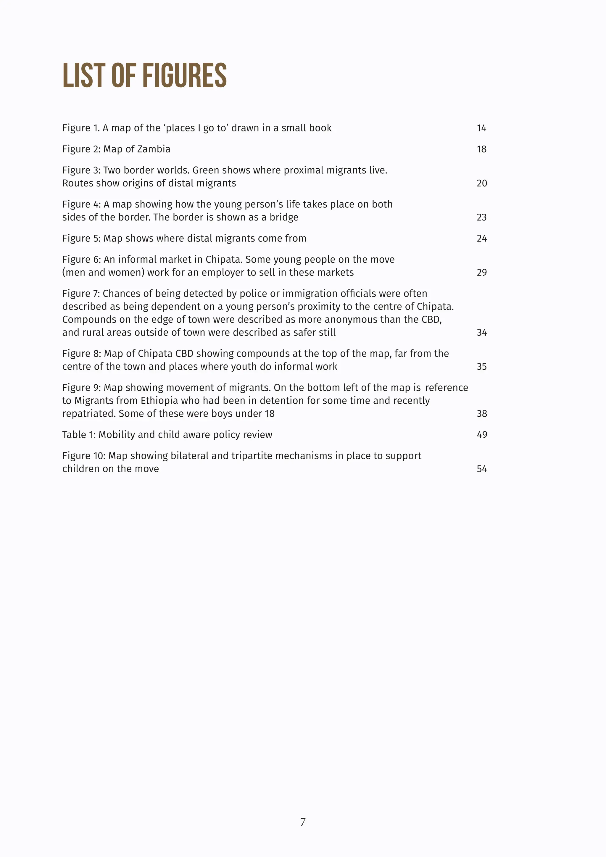 7
List of Figures
Figure 1. A map of the ‘places I go to’ drawn in a small book			 14
Figure 2: Map of Zambia						18
Figure 3: Two border worlds. Green shows where proximal migrants live.			
Routes show origins of distal migrants					 20
Figure 4: A map showing how the young person’s life takes place on both 			
sides of the border. The border is shown as a bridge				 23
Figure 5: Map shows where distal migrants come from				 24
Figure 6: An informal market in Chipata. Some young people on the move 			
(men and women) work for an employer to sell in these markets			 29
Figure 7: Chances of being detected by police or immigration officials were often		
described as being dependent on a young person’s proximity to the centre of Chipata. 		
Compounds on the edge of town were described as more anonymous than the CBD, 		
and rural areas outside of town were described as safer still			 34
Figure 8: Map of Chipata CBD showing compounds at the top of the map, far from the		
centre of the town and places where youth do informal work			 35
Figure 9: Map showing movement of migrants. On the bottom left of the map is reference
to Migrants from Ethiopia who had been in detention for some time and recently
repatriated. Some of these were boys under 18				 38
Table 1: Mobility and child aware policy review				 49
Figure 10: Map showing bilateral and tripartite mechanisms in place to support 				
children on the move							54
 