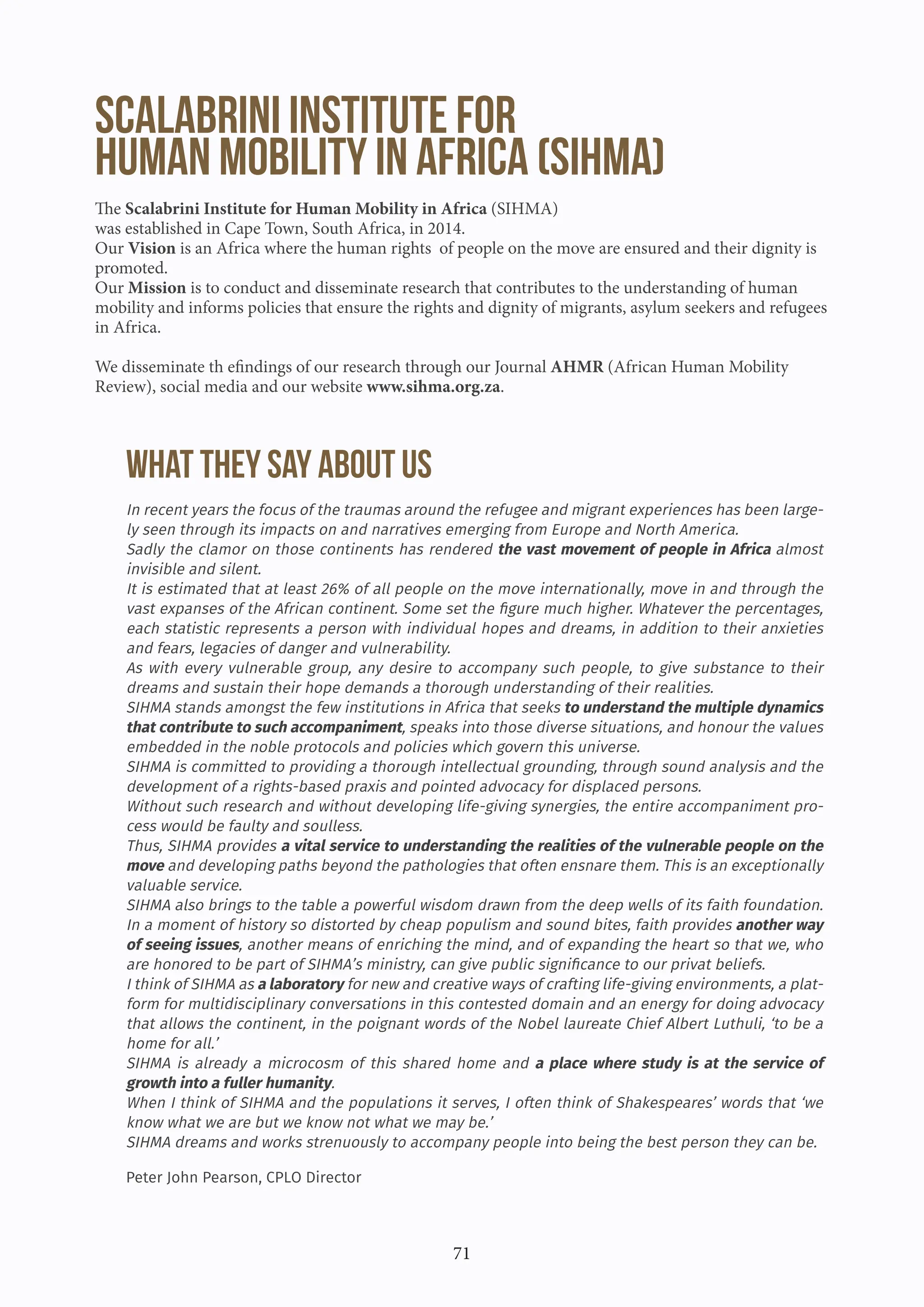 71
Scalabrini Institute for
Human Mobility in Africa (SIHMA)
The Scalabrini Institute for Human Mobility in Africa (SIHMA)
was established in Cape Town, South Africa, in 2014.
Our Vision is an Africa where the human rights of people on the move are ensured and their dignity is
promoted.
Our Mission is to conduct and disseminate research that contributes to the understanding of human
mobility and informs policies that ensure the rights and dignity of migrants, asylum seekers and refugees
in Africa.
We disseminate th efindings of our research through our Journal AHMR (African Human Mobility
Review), social media and our website www.sihma.org.za.
WHAT THEY SAY ABOUT US
In recent years the focus of the traumas around the refugee and migrant experiences has been large-
ly seen through its impacts on and narratives emerging from Europe and North America.
Sadly the clamor on those continents has rendered the vast movement of people in Africa almost
invisible and silent.
It is estimated that at least 26% of all people on the move internationally, move in and through the
vast expanses of the African continent. Some set the figure much higher. Whatever the percentages,
each statistic represents a person with individual hopes and dreams, in addition to their anxieties
and fears, legacies of danger and vulnerability.
As with every vulnerable group, any desire to accompany such people, to give substance to their
dreams and sustain their hope demands a thorough understanding of their realities.
SIHMA stands amongst the few institutions in Africa that seeks to understand the multiple dynamics
that contribute to such accompaniment, speaks into those diverse situations, and honour the values
embedded in the noble protocols and policies which govern this universe.
SIHMA is committed to providing a thorough intellectual grounding, through sound analysis and the
development of a rights-based praxis and pointed advocacy for displaced persons.
Without such research and without developing life-giving synergies, the entire accompaniment pro-
cess would be faulty and soulless.
Thus, SIHMA provides a vital service to understanding the realities of the vulnerable people on the
move and developing paths beyond the pathologies that often ensnare them. This is an exceptionally
valuable service.
SIHMA also brings to the table a powerful wisdom drawn from the deep wells of its faith foundation.
In a moment of history so distorted by cheap populism and sound bites, faith provides another way
of seeing issues, another means of enriching the mind, and of expanding the heart so that we, who
are honored to be part of SIHMA’s ministry, can give public significance to our privat beliefs.
I think of SIHMA as a laboratory for new and creative ways of crafting life-giving environments, a plat-
form for multidisciplinary conversations in this contested domain and an energy for doing advocacy
that allows the continent, in the poignant words of the Nobel laureate Chief Albert Luthuli, ‘to be a
home for all.’
SIHMA is already a microcosm of this shared home and a place where study is at the service of
growth into a fuller humanity.
When I think of SIHMA and the populations it serves, I often think of Shakespeares’ words that ‘we
know what we are but we know not what we may be.’
SIHMA dreams and works strenuously to accompany people into being the best person they can be.
Peter John Pearson, CPLO Director
 