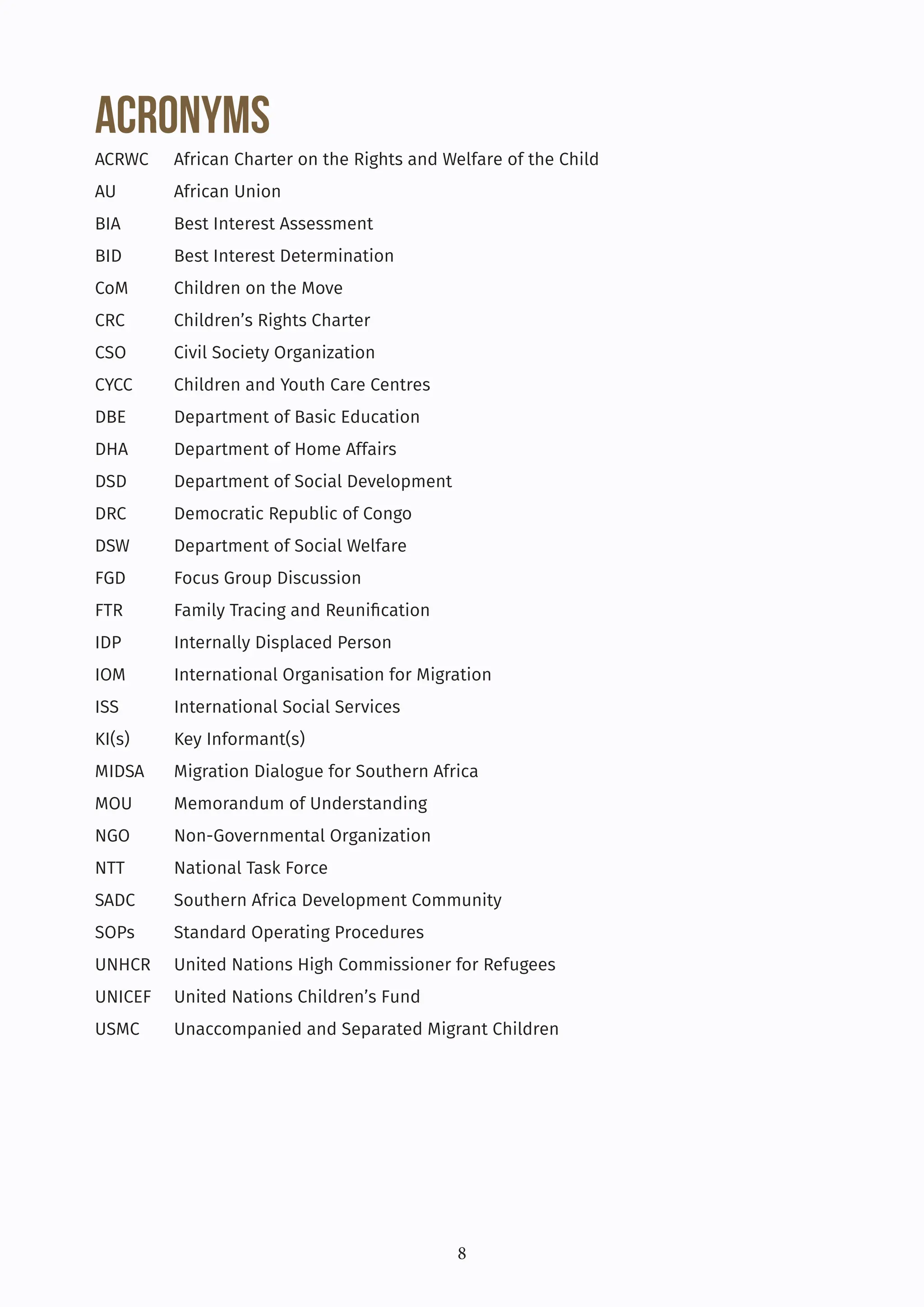 8
Acronyms
ACRWC African Charter on the Rights and Welfare of the Child
AU African Union
BIA Best Interest Assessment
BID Best Interest Determination
CoM Children on the Move
CRC Children’s Rights Charter
CSO Civil Society Organization
CYCC Children and Youth Care Centres
DBE Department of Basic Education
DHA Department of Home Affairs
DSD Department of Social Development
DRC Democratic Republic of Congo
DSW Department of Social Welfare
FGD Focus Group Discussion
FTR Family Tracing and Reunification
IDP Internally Displaced Person
IOM International Organisation for Migration
ISS International Social Services
KI(s) Key Informant(s)
MIDSA Migration Dialogue for Southern Africa
MOU Memorandum of Understanding
NGO Non-Governmental Organization
NTT National Task Force
SADC Southern Africa Development Community
SOPs Standard Operating Procedures
UNHCR United Nations High Commissioner for Refugees
UNICEF United Nations Children’s Fund
USMC Unaccompanied and Separated Migrant Children
 