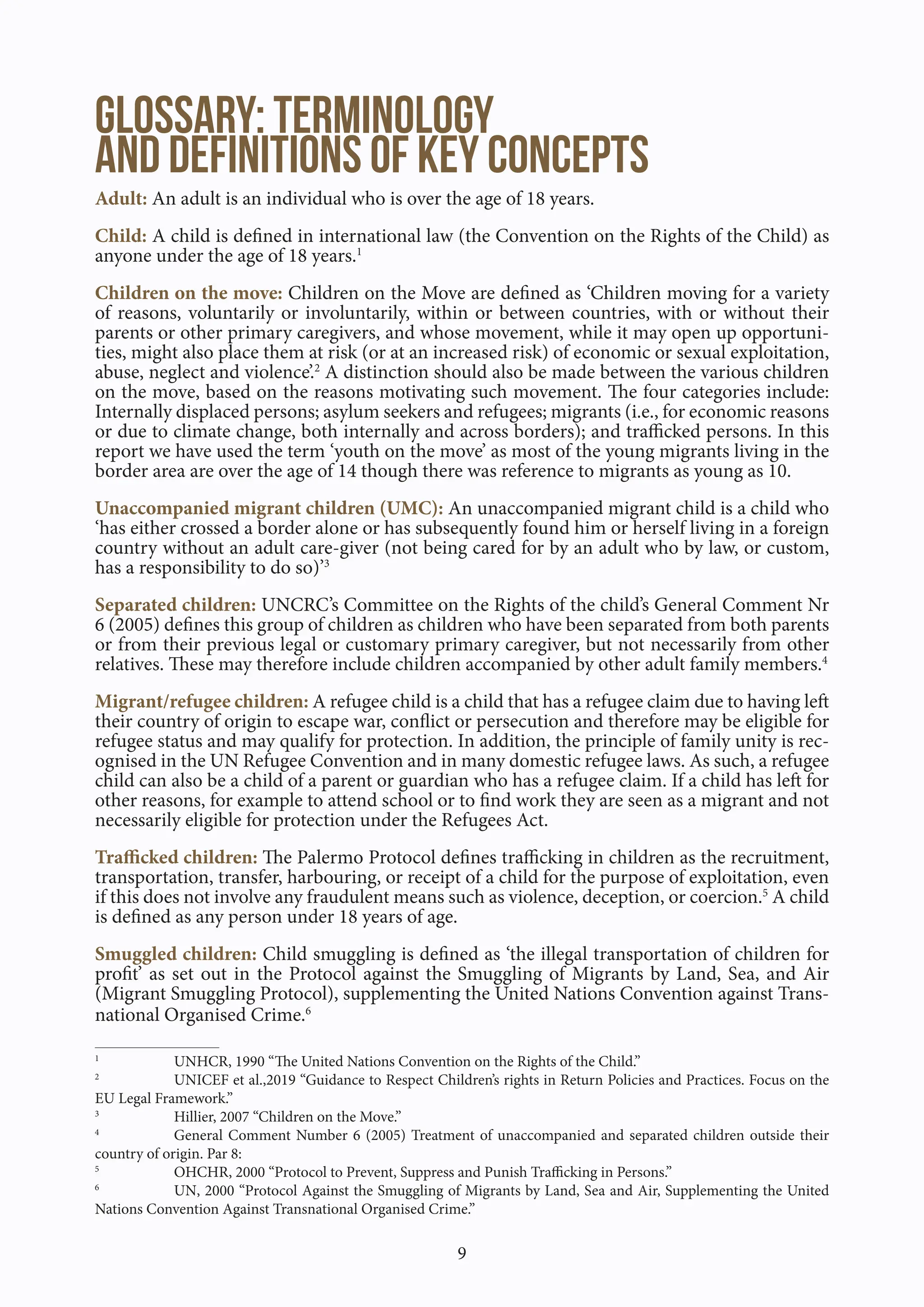 9
Glossary: Terminology
and Definitions of key concepts
Adult: An adult is an individual who is over the age of 18 years.
Child: A child is defined in international law (the Convention on the Rights of the Child) as
anyone under the age of 18 years.1
Children on the move: Children on the Move are defined as ‘Children moving for a variety
of reasons, voluntarily or involuntarily, within or between countries, with or without their
parents or other primary caregivers, and whose movement, while it may open up opportuni-
ties, might also place them at risk (or at an increased risk) of economic or sexual exploitation,
abuse, neglect and violence’.2
A distinction should also be made between the various children
on the move, based on the reasons motivating such movement. The four categories include:
Internally displaced persons; asylum seekers and refugees; migrants (i.e., for economic reasons
or due to climate change, both internally and across borders); and trafficked persons. In this
report we have used the term ‘youth on the move’ as most of the young migrants living in the
border area are over the age of 14 though there was reference to migrants as young as 10.
Unaccompanied migrant children (UMC): An unaccompanied migrant child is a child who
‘has either crossed a border alone or has subsequently found him or herself living in a foreign
country without an adult care-giver (not being cared for by an adult who by law, or custom,
has a responsibility to do so)’3
Separated children: UNCRC’s Committee on the Rights of the child’s General Comment Nr
6 (2005) defines this group of children as children who have been separated from both parents
or from their previous legal or customary primary caregiver, but not necessarily from other
relatives. These may therefore include children accompanied by other adult family members.4
Migrant/refugee children: A refugee child is a child that has a refugee claim due to having left
their country of origin to escape war, conflict or persecution and therefore may be eligible for
refugee status and may qualify for protection. In addition, the principle of family unity is rec-
ognised in the UN Refugee Convention and in many domestic refugee laws. As such, a refugee
child can also be a child of a parent or guardian who has a refugee claim. If a child has left for
other reasons, for example to attend school or to find work they are seen as a migrant and not
necessarily eligible for protection under the Refugees Act.
Trafficked children: The Palermo Protocol defines trafficking in children as the recruitment,
transportation, transfer, harbouring, or receipt of a child for the purpose of exploitation, even
if this does not involve any fraudulent means such as violence, deception, or coercion.5
A child
is defined as any person under 18 years of age.
Smuggled children: Child smuggling is defined as ‘the illegal transportation of children for
profit’ as set out in the Protocol against the Smuggling of Migrants by Land, Sea, and Air
(Migrant Smuggling Protocol), supplementing the United Nations Convention against Trans-
national Organised Crime.6
1
UNHCR, 1990 “The United Nations Convention on the Rights of the Child.”
2
UNICEF et al.,2019 “Guidance to Respect Children’s rights in Return Policies and Practices. Focus on the
EU Legal Framework.”
3
Hillier, 2007 “Children on the Move.”
4
General Comment Number 6 (2005) Treatment of unaccompanied and separated children outside their
country of origin. Par 8:
5
OHCHR, 2000 “Protocol to Prevent, Suppress and Punish Trafficking in Persons.”
6
UN, 2000 “Protocol Against the Smuggling of Migrants by Land, Sea and Air, Supplementing the United
Nations Convention Against Transnational Organised Crime.”
 