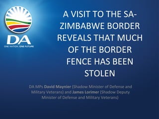 A VISIT TO THE SA-ZIMBABWE BORDER REVEALS THAT MUCH OF THE BORDER FENCE HAS BEEN STOLEN DA MPs  David Maynier  (Shadow Minister of Defense and Military Veterans) and  James Lorimer  (Shadow Deputy Minister of Defense and Military Veterans)  