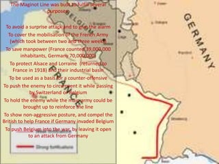 The Maginot Line was built to fulfill several
purposes:
To avoid a surprise attack and to give the alarm
To cover the mobilisation of the French Army
(which took between two and three weeks)
To save manpower (France counted 39,000,000
inhabitants, Germany 70,000,000)
To protect Alsace and Lorraine (returned to
France in 1918) and their industrial basin
To be used as a basis for a counter-offensive
To push the enemy to circumvent it while passing
by Switzerland or Belgium
To hold the enemy while the main army could be
brought up to reinforce the line
To show non-aggressive posture, and compel the
British to help France if Germany invaded Belgium
To push Belgium into the war, by leaving it open
to an attack from Germany
 