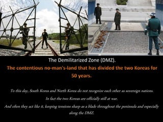 The Demilitarized Zone (DMZ).
To this day, South Korea and North Korea do not recognize each other as sovereign nations.
In fact the two Koreas are officially still at war.
And often they act like it, keeping tensions sharp as a blade throughout the peninsula and especially
along the DMZ.
 