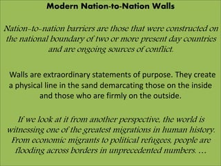 Modern Nation-to-Nation Walls
Nation-to-nation barriers are those that were constructed on
the national boundary of two or more present day countries
and are ongoing sources of conflict.
Walls are extraordinary statements of purpose. They create
a physical line in the sand demarcating those on the inside
and those who are firmly on the outside.
If we look at it from another perspective, the world is
witnessing one of the greatest migrations in human history.
From economic migrants to political refugees, people are
flooding across borders in unprecedented numbers. …
 