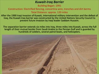 Kuwait-Iraq Barrier
Building Began: 1991
Construction: Electrified fencing, concertina wire, trenches and dirt berms
Total Distance: approx. 120 miles
After the 1990 Iraqi invasion of Kuwait, international military intervention and the defeat of
Iraq, the Kuwait-Iraq barrier was constructed by the United Nations Security Council to
prevent future invasion by Iraqi leader Saddam Hussein.
The separation barrier extends six miles into Iraq, three miles into Kuwait, across the full
length of their mutual border from Saudi Arabia to the Persian Gulf and is guarded by
hundreds of soldiers, several patrol boats, and helicopters.
 