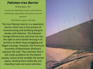 Pakistan-Iran Barrier
Building Began: 2007
Construction: Reinforced concrete, earth and stone
embankments, deep ditches, observation towers and
garrisons
Total Distance: approx. 435 miles
The Iran-Pakistan barrier is a separation
barrier which Iran in the process of
reconstructing and fortifying along its
border with Pakistan. The Pakistani
Foreign Ministry has said that Iran has
the right to erect border fencing in its
territory to deter drug smuggling and
illegal crossings. However, the Provincial
Assembly of Balochistan (Pakistan)
opposes the wall. They maintain that it
will create problems for the Baloch
people, whose lands straddle the border
region, dividing them politically and
impeding trade and social activities.
 