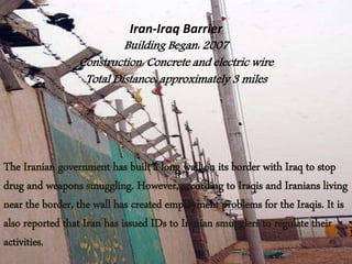 Iran-Iraq Barrier
Building Began: 2007
Construction: Concrete and electric wire
Total Distance: approximately 3 miles
The Iranian government has built a long wall on its border with Iraq to stop
drug and weapons smuggling. However, according to Iraqis and Iranians living
near the border, the wall has created employment problems for the Iraqis. It is
also reported that Iran has issued IDs to Iranian smugglers to regulate their
activities.
 