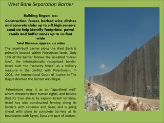 West Bank Separation Barrier
Building Began: 2002
Construction: fences, barbed wire, ditches
and concrete slabs up to 26ft high sensors,
sand (to help identify footprints), patrol
roads and buffer zones up to 200 feet
wide
Total Distance: approx. 436 miles
The Israeli-built barrier along the West Bank is
primarily located within Palestinian lands. Only
15% of the barrier follows the so-called "Green
Line", the internationally recognized border.
Israel built the "security fence" as a military
measure in the conflict with Palestinians. In
2004, the International Court of Justice in The
Hague deemed the barrier was illegal.
Palestinians view it as an "apartheid wall"
which threatens their human rights, and believe
that its true aim is to expand Israeli territory.
Israel has also constructed fencing along its
borders with Lebanon and Gaza, and is going
ahead with plans to complete barriers at its
boundaries with Egypt, Syria and part of Jordan.
 