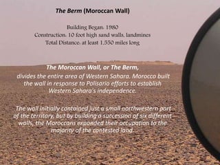 The Berm (Moroccan Wall)
Building Began: 1980
Construction: 10 foot high sand walls, landmines
Total Distance: at least 1,550 miles long
The Moroccan Wall, or The Berm,
divides the entire area of Western Sahara. Morocco built
the wall in response to Polisario efforts to establish
Western Sahara's independence.
The wall initially contained just a small northwestern part
of the territory, but by building a succession of six different
walls, the Moroccans expanded their occupation to the
majority of the contested land.
 