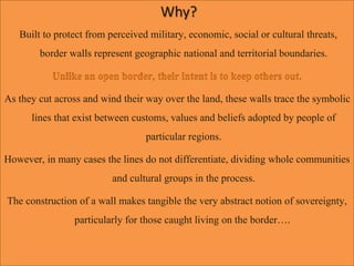 Why?
Built to protect from perceived military, economic, social or cultural threats,
border walls represent geographic national and territorial boundaries.
As they cut across and wind their way over the land, these walls trace the symbolic
lines that exist between customs, values and beliefs adopted by people of
particular regions.
However, in many cases the lines do not differentiate, dividing whole communities
and cultural groups in the process.
The construction of a wall makes tangible the very abstract notion of sovereignty,
particularly for those caught living on the border….
 