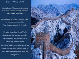 BuildingBegun: 7th Century BC,continued
over several centuries, primarilyduring the
Ming Dynasty (1368-1644)
Construction:Stone,brick, tampedearth,
woodandothermaterials
Totaldistance:approx.13,171 miles
Over the time of the Great Wall's
construction, the state we recognize
today as China was surrounded by
marauding nomadictribes.
The Great Wall protectedthe people and
resourcesof the state from invasionby
these tribes while regulating trade and
immigration.
 