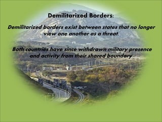 Demilitarized Borders:
Demilitarized borders exist between states that no longer
view one another as a threat.
Both countries have since withdrawn military presence
and activity from their shared boundary.
 