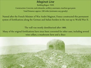 Maginot Line
Building Begun: 1930
Construction:Concrete,tankobstacles,artillerycasemates,machine gunposts
TotalDistance:approx.240miles (estimatesvarygreatly)
Named after the French Minister of War André Maginot, France constructed this permanent
system of fortifications along the German and Italian borders in the run-up to World War II.
The wall was mostly demilitarized after 1966.
Many of the original fortifications have since been converted for other uses, including several
wine cellars, a mushroom farm and a disco
 