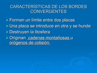 CARACTERÍSTICAS DE LOS BORDES CONVERGENTES Forman un límite entre dos placas Una placa se introduce en otra y se hunde Destruyen la litosfera Originan cadenas montañosas u orógenos de colisión.