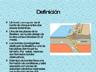 Definición Un borde convergente es el borde de choque entre dos placas tectónicas. Una de las placas de la litosfera se hunde debajo de la otra consumiéndose en el manto. Los bordes convergentes destruyen la litosfera y una de las placas disminuye su tamaño. Por estas razones son llamados bordes destructivos. Este tipo de bordes lleva a la formación de cordilleras y está asociado con zonas de actividad volcánica originadas por la fricción de las dos placas