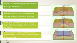 Los Rift son bordes divergentes que aparecen
en zonas continentales.
En la zona de rift de las dorsales es común
observar actividad volcánica de tipo fisural .
En un rift la corteza continental se abomba y
fragmenta presentando un relieve hundido y
escalonado
con el tiempo, se divide la masa continental
apareciendo un nuevo océano y una dorsal en la
zona de fractura.
 