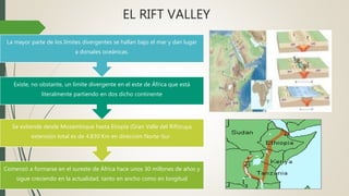 Comenzó a formarse en el sureste de África hace unos 30 millones de años y
sigue creciendo en la actualidad, tanto en ancho como en longitud
Se extiende desde Mozambique hasta Etiopía (Gran Valle del Rift)cuya
extensión total es de 4.830 Km en dirección Norte-Sur .
Existe, no obstante, un límite divergente en el este de África que está
literalmente partiendo en dos dicho continente
La mayor parte de los límites divergentes se hallan bajo el mar y dan lugar
a dorsales oceánicas.
EL RIFT VALLEY
 