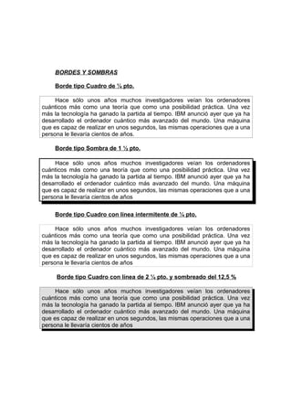 BORDES Y SOMBRAS
Borde tipo Cuadro de ¼ pto.
Hace sólo unos años muchos investigadores veían los ordenadores
cuánticos más como una teoría que como una posibilidad práctica. Una vez
más la tecnología ha ganado la partida al tiempo. IBM anunció ayer que ya ha
desarrollado el ordenador cuántico más avanzado del mundo. Una máquina
que es capaz de realizar en unos segundos, las mismas operaciones que a una
persona le llevaría cientos de años.
Borde tipo Sombra de 1 ½ pto.
Hace sólo unos años muchos investigadores veían los ordenadores
cuánticos más como una teoría que como una posibilidad práctica. Una vez
más la tecnología ha ganado la partida al tiempo. IBM anunció ayer que ya ha
desarrollado el ordenador cuántico más avanzado del mundo. Una máquina
que es capaz de realizar en unos segundos, las mismas operaciones que a una
persona le llevaría cientos de años
Borde tipo Cuadro con línea intermitente de ¼ pto.
Hace sólo unos años muchos investigadores veían los ordenadores
cuánticos más como una teoría que como una posibilidad práctica. Una vez
más la tecnología ha ganado la partida al tiempo. IBM anunció ayer que ya ha
desarrollado el ordenador cuántico más avanzado del mundo. Una máquina
que es capaz de realizar en unos segundos, las mismas operaciones que a una
persona le llevaría cientos de años
Borde tipo Cuadro con línea de 2 ¼ pto. y sombreado del 12,5 %
Hace sólo unos años muchos investigadores veían los ordenadores
cuánticos más como una teoría que como una posibilidad práctica. Una vez
más la tecnología ha ganado la partida al tiempo. IBM anunció ayer que ya ha
desarrollado el ordenador cuántico más avanzado del mundo. Una máquina
que es capaz de realizar en unos segundos, las mismas operaciones que a una
persona le llevaría cientos de años

 