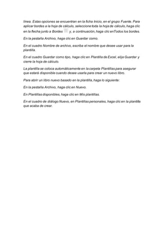 línea. Estas opciones se encuentran en la ficha Inicio, en el grupo Fuente. Para 
aplicar bordes a la hoja de cálculo, seleccione toda la hoja de cálculo, haga clic 
en la flecha junto a Bordes y, a continuación, haga clic enTodos los bordes. 
En la pestaña Archivo, haga clic en Guardar como. 
En el cuadro Nombre de archivo, escriba el nombre que desee usar para la 
plantilla. 
En el cuadro Guardar como tipo, haga clic en Plantilla de Excel, elija Guardar y 
cierre la hoja de cálculo. 
La plantilla se coloca automáticamente en la carpeta Plantillas para asegurar 
que estará disponible cuando desee usarla para crear un nuevo libro. 
Para abrir un libro nuevo basado en la plantilla, haga lo siguiente: 
En la pestaña Archivo, haga clic en Nuevo. 
En Plantillas disponibles, haga clic en Mis plantillas. 
En el cuadro de diálogo Nuevo, en Plantillas personales, haga clic en la plantilla 
que acaba de crear. 
