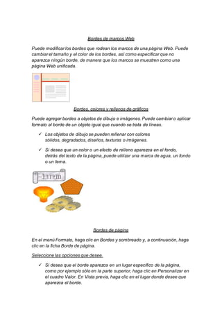Bordes de marcos Web 
Puede modificar los bordes que rodean los marcos de una página Web. Puede 
cambiar el tamaño y el color de los bordes, así como especificar que no 
aparezca ningún borde, de manera que los marcos se muestren como una 
página Web unificada. 
Bordes, colores y rellenos de gráficos 
Puede agregar bordes a objetos de dibujo e imágenes. Puede cambiar o aplicar 
formato al borde de un objeto igual que cuando se trata de líneas. 
 Los objetos de dibujo se pueden rellenar con colores 
sólidos, degradados, diseños, texturas o imágenes. 
 Si desea que un color o un efecto de relleno aparezca en el fondo, 
detrás del texto de la página, puede utilizar una marca de agua, un fondo 
o un tema. 
Bordes de página 
En el menú Formato, haga clic en Bordes y sombreado y, a continuación, haga 
clic en la ficha Borde de página. 
Seleccione las opciones que desee. 
 Si desea que el borde aparezca en un lugar específico de la página, 
como por ejemplo sólo en la parte superior, haga clic en Personalizar en 
el cuadro Valor. En Vista previa, haga clic en el lugar donde desee que 
aparezca el borde. 
 
