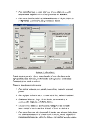  Para especificar que el borde aparezca en una página o sección 
determinada, haga clic en la opción que desee en Aplicar a. 
 Para especificar la posición exacta del borde en la página, haga clic 
en Opciones y seleccione las opciones que desee. 
Agregar bordes al texto 
Puede separar párrafos o texto seleccionado del resto del documento 
agregando bordes. También puede resaltar texto aplicando sombreado. 
Para agregar un borde a un texto 
Siga uno de estos procedimientos: 
 Para aplicar un borde a un párrafo, haga clic en cualquier lugar del 
párrafo 
 Para agregar un borde sólo a un texto específico, seleccione el texto. 
 En el menú Formato, haga clic en Bordes y sombreado y, a 
continuación, haga clic en la ficha Bordes. 
 Seleccione las opciones que necesite y asegúrese de que está 
seleccionada la opción correcta, Párrafo o Texto, en Aplicar a. 
 Para especificar que sólo desea definir bordes para algunos lados, haga 
clic en Personalizado en el cuadro Valor. En Vista previa, haga clic en 
los lados del diagrama o utilice los botones para aplicar y quitar bordes. 
 