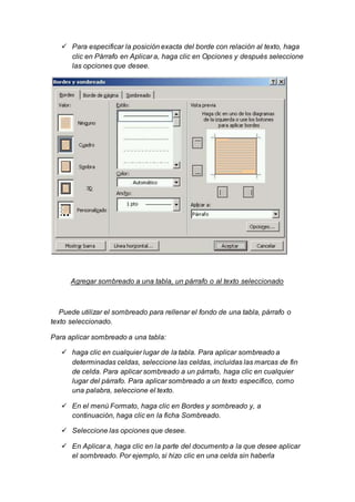  Para especificar la posición exacta del borde con relación al texto, haga 
clic en Párrafo en Aplicar a, haga clic en Opciones y después seleccione 
las opciones que desee. 
Agregar sombreado a una tabla, un párrafo o al texto seleccionado 
Puede utilizar el sombreado para rellenar el fondo de una tabla, párrafo o 
texto seleccionado. 
Para aplicar sombreado a una tabla: 
 haga clic en cualquier lugar de la tabla. Para aplicar sombreado a 
determinadas celdas, seleccione las celdas, incluidas las marcas de fin 
de celda. Para aplicar sombreado a un párrafo, haga clic en cualquier 
lugar del párrafo. Para aplicar sombreado a un texto específico, como 
una palabra, seleccione el texto. 
 En el menú Formato, haga clic en Bordes y sombreado y, a 
continuación, haga clic en la ficha Sombreado. 
 Seleccione las opciones que desee. 
 En Aplicar a, haga clic en la parte del documento a la que desee aplicar 
el sombreado. Por ejemplo, si hizo clic en una celda sin haberla 
 