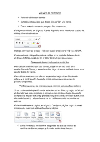 VOLVER AL PRINCIPIO 
 Rellenar celdas con tramas 
 Seleccione las celdas que desea rellenar con una trama. 
 Cómo seleccionar celdas, rangos, filas o columnas 
En la pestaña Inicio, en el grupo Fuente, haga clic en el selector de cuadro de 
diálogo Formato de celdas. 
Método abreviado de teclado También puede presionar CTRL+MAYÚS+F. 
En el cuadro de diálogo Formato de celdas, en la pestaña Relleno, dentro 
de Color de fondo, haga clic en el color de fondo que desea usar. 
Siga uno de los procedimientos siguientes: 
Para utilizar una trama con dos colores, haga clic en otro color en el 
cuadro Color de Trama y, a continuación, haga clic en un estilo de trama en el 
cuadro Estilo de Trama. 
Para utilizar una trama con efectos especiales, haga clic en Efectos de 
relleno y, a continuación, haga clic en las opciones que desee en la 
pestaña Degradado. 
Verificar opciones de impresión para imprimir sombreado en colores 
Si las opciones de impresión están establecidas en Blanco y negro o Calidad 
de borrador (ya sea a propósito o porque el libro contiene hojas de cálculo 
complejas o de gran tamaño y gráficos que provocan la activación automática 
del modo borrador) , el sombreado de las celdas no podrá imprimirse en 
colores. 
En la ficha Diseño de página, en el grupo Configurar página, haga clic en el 
iniciador del cuadro de diálogoConfigurar página. 
 En la ficha Hoja, en Imprimir, asegúrese de que las casillas de 
verificación Blanco y negro y Borrador están desactivadas. 
 
