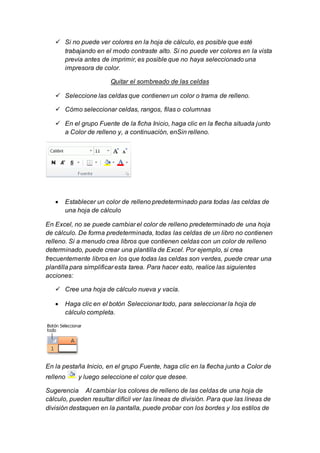  Si no puede ver colores en la hoja de cálculo, es posible que esté 
trabajando en el modo contraste alto. Si no puede ver colores en la vista 
previa antes de imprimir, es posible que no haya seleccionado una 
impresora de color. 
Quitar el sombreado de las celdas 
 Seleccione las celdas que contienen un color o trama de relleno. 
 Cómo seleccionar celdas, rangos, filas o columnas 
 En el grupo Fuente de la ficha Inicio, haga clic en la flecha situada junto 
a Color de relleno y, a continuación, enSin relleno. 
 Establecer un color de relleno predeterminado para todas las celdas de 
una hoja de cálculo 
En Excel, no se puede cambiar el color de relleno predeterminado de una hoja 
de cálculo. De forma predeterminada, todas las celdas de un libro no contienen 
relleno. Si a menudo crea libros que contienen celdas con un color de relleno 
determinado, puede crear una plantilla de Excel. Por ejemplo, si crea 
frecuentemente libros en los que todas las celdas son verdes, puede crear una 
plantilla para simplificar esta tarea. Para hacer esto, realice las siguientes 
acciones: 
 Cree una hoja de cálculo nueva y vacía. 
 Haga clic en el botón Seleccionar todo, para seleccionar la hoja de 
cálculo completa. 
En la pestaña Inicio, en el grupo Fuente, haga clic en la flecha junto a Color de 
relleno y luego seleccione el color que desee. 
Sugerencia Al cambiar los colores de relleno de las celdas de una hoja de 
cálculo, pueden resultar difícil ver las líneas de división. Para que las líneas de 
división destaquen en la pantalla, puede probar con los bordes y los estilos de 
 