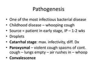 Pathogenesis
• One of the most infectious bacterial disease
• Childhood disease – whooping cough
• Source = patient in early stage, IP – 1-2 wks
• Droplets
• Catarrhal stage: max. infectivity, diff. Dx
• Paroxysmal – violent cough spasms of cont.
cough – lungs empty – air rushes in – whoop
• Convalescence
 